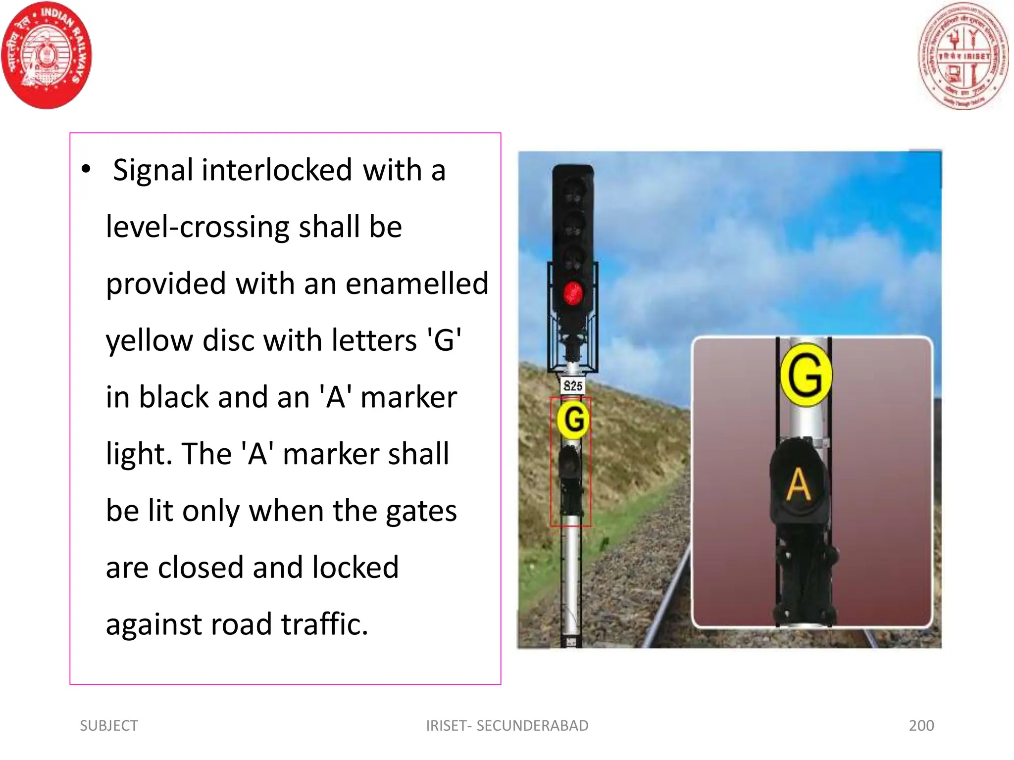 • Signal interlocked with a
level-crossing shall be
provided with an enamelled
yellow disc with letters 'G'
in black and an 'A' marker
light. The 'A' marker shall
be lit only when the gates
are closed and locked
against road traffic.
SUBJECT IRISET- SECUNDERABAD 200
 