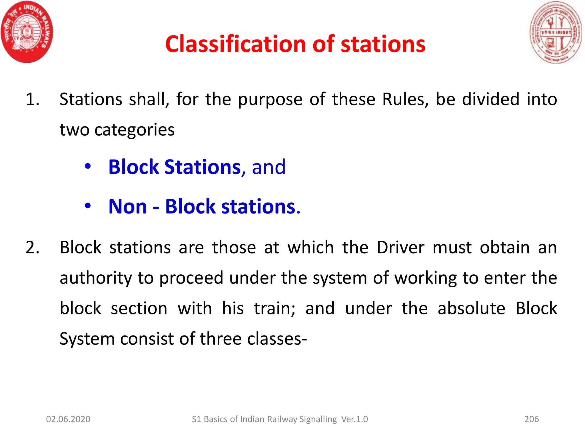 Classification of stations
206
1. Stations shall, for the purpose of these Rules, be divided into
two categories
• Block Stations, and
• Non - Block stations.
2. Block stations are those at which the Driver must obtain an
authority to proceed under the system of working to enter the
block section with his train; and under the absolute Block
System consist of three classes-
02.06.2020 S1 Basics of Indian Railway Signalling Ver.1.0
 