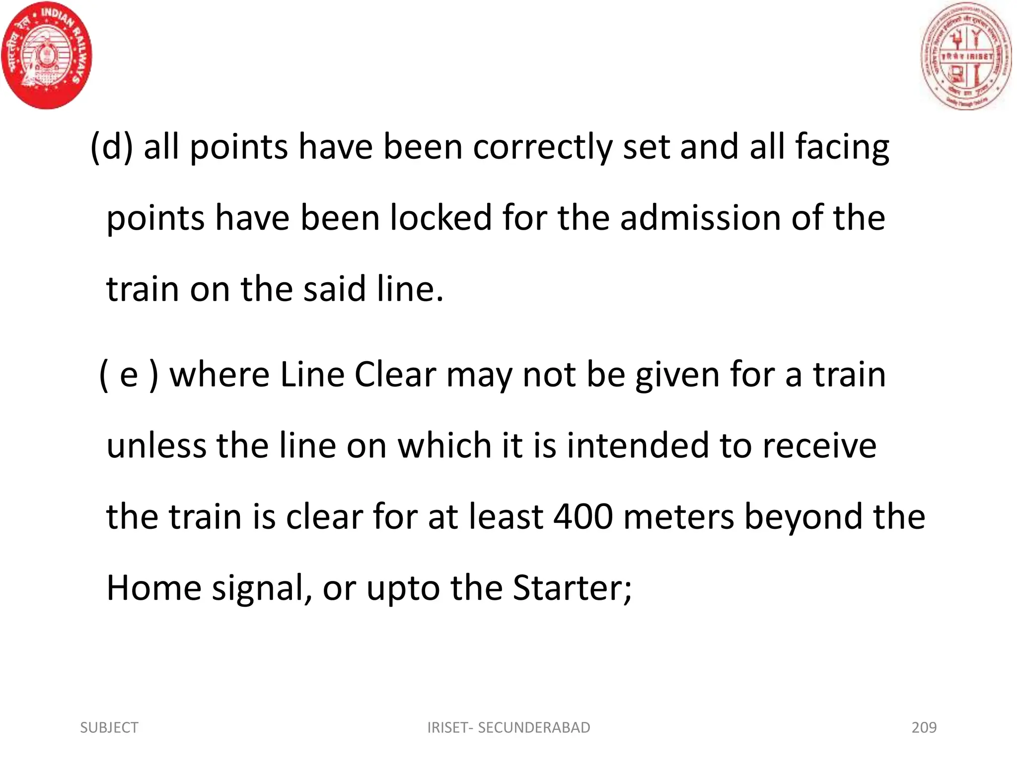 (d) all points have been correctly set and all facing
points have been locked for the admission of the
train on the said line.
( e ) where Line Clear may not be given for a train
unless the line on which it is intended to receive
the train is clear for at least 400 meters beyond the
Home signal, or upto the Starter;
SUBJECT IRISET- SECUNDERABAD 209
 