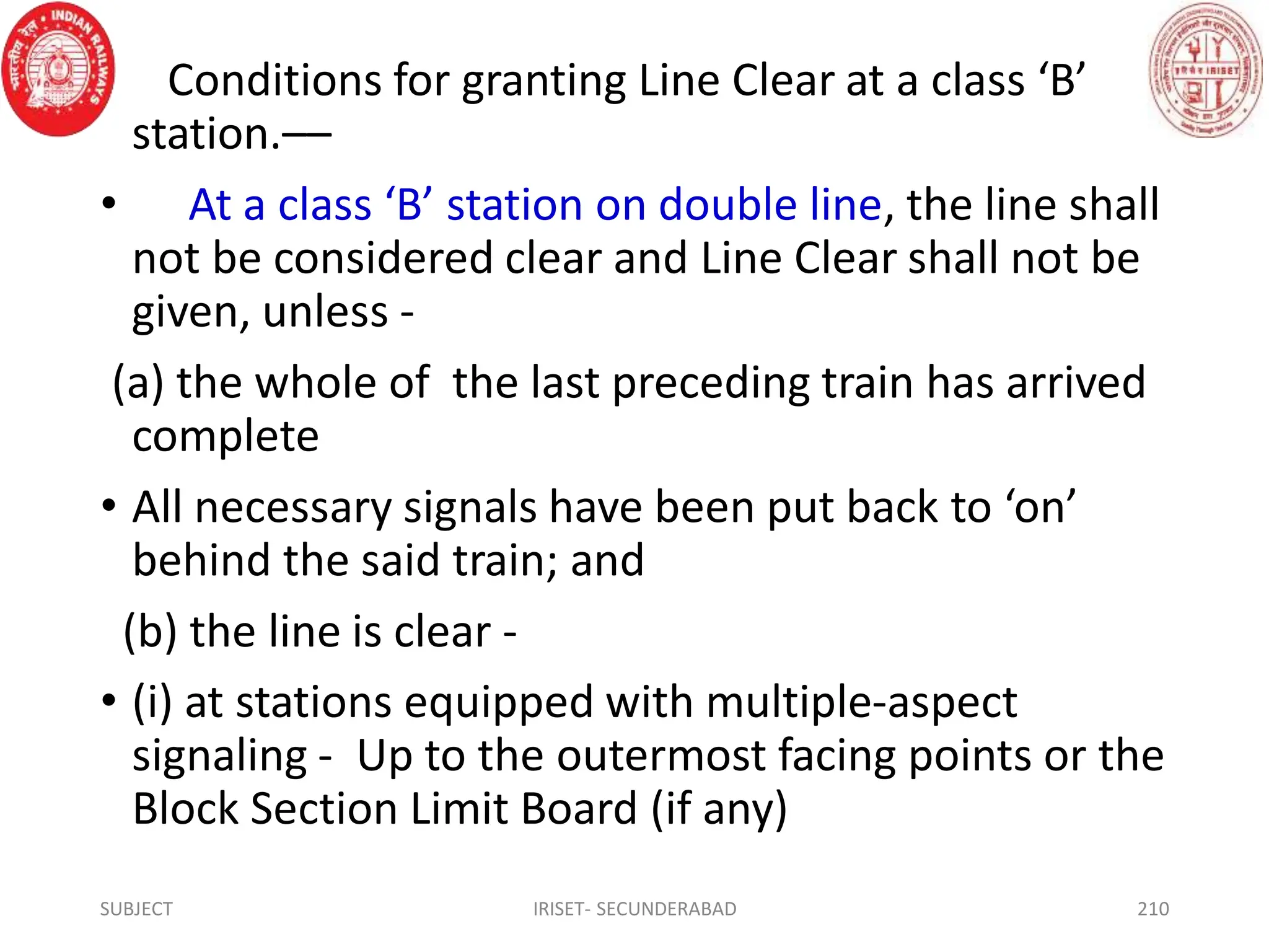 Conditions for granting Line Clear at a class ‘B’
station.––
• At a class ‘B’ station on double line, the line shall
not be considered clear and Line Clear shall not be
given, unless -
(a) the whole of the last preceding train has arrived
complete
• All necessary signals have been put back to ‘on’
behind the said train; and
(b) the line is clear -
• (i) at stations equipped with multiple-aspect
signaling - Up to the outermost facing points or the
Block Section Limit Board (if any)
SUBJECT IRISET- SECUNDERABAD 210
 