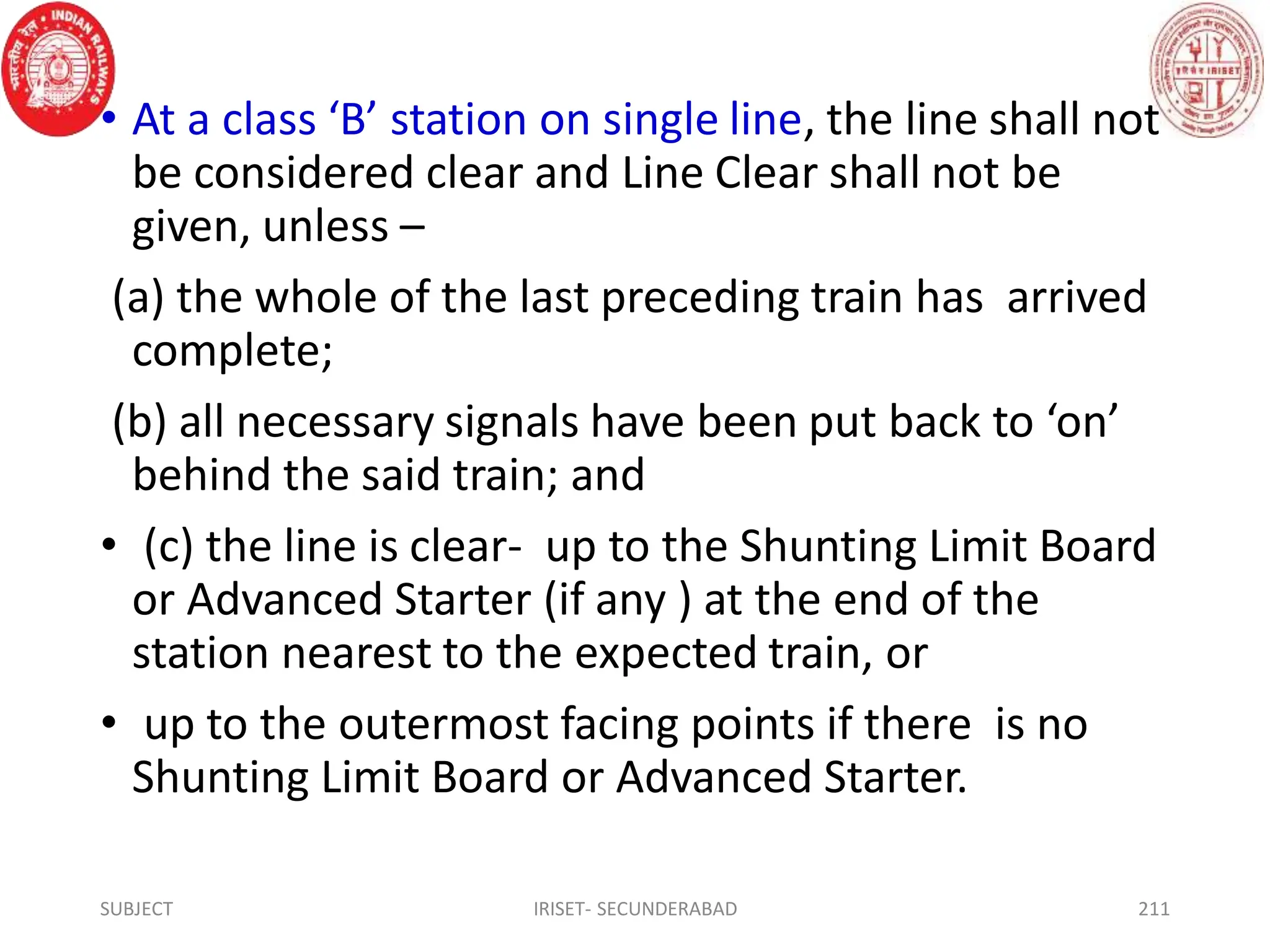 • At a class ‘B’ station on single line, the line shall not
be considered clear and Line Clear shall not be
given, unless –
(a) the whole of the last preceding train has arrived
complete;
(b) all necessary signals have been put back to ‘on’
behind the said train; and
• (c) the line is clear- up to the Shunting Limit Board
or Advanced Starter (if any ) at the end of the
station nearest to the expected train, or
• up to the outermost facing points if there is no
Shunting Limit Board or Advanced Starter.
SUBJECT IRISET- SECUNDERABAD 211
 