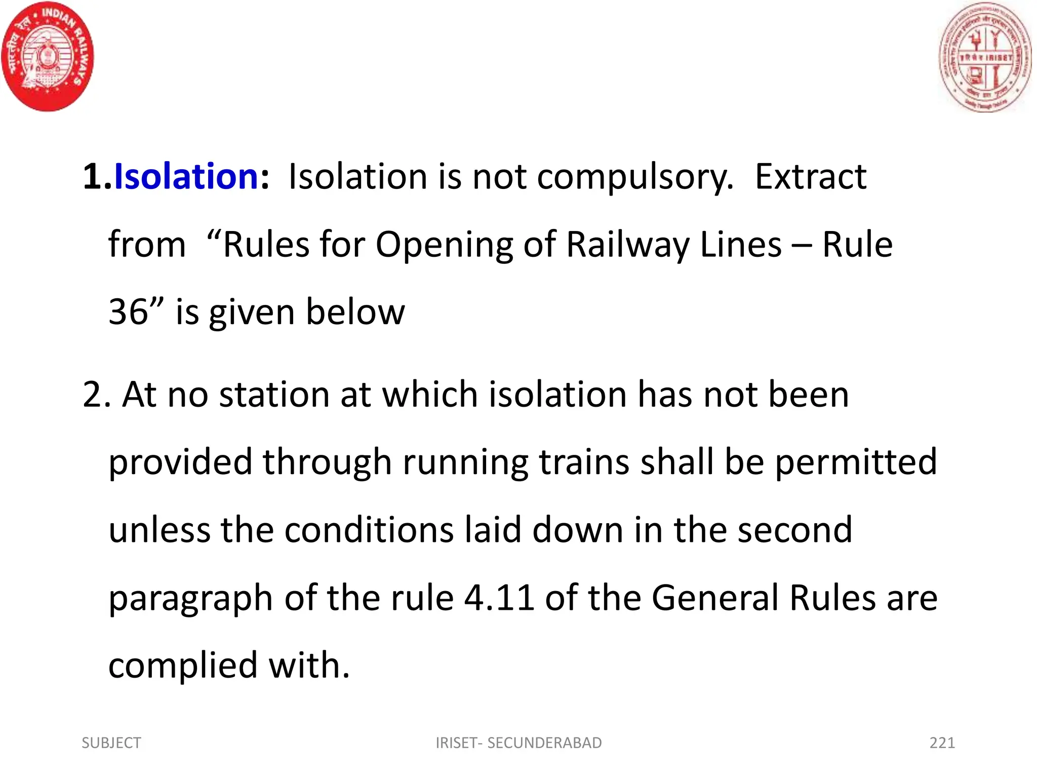 1.Isolation: Isolation is not compulsory. Extract
from “Rules for Opening of Railway Lines – Rule
36” is given below
2. At no station at which isolation has not been
provided through running trains shall be permitted
unless the conditions laid down in the second
paragraph of the rule 4.11 of the General Rules are
complied with.
SUBJECT IRISET- SECUNDERABAD 221
 