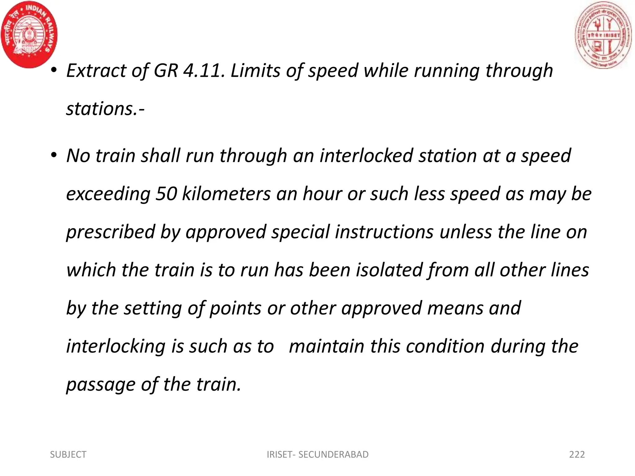 • Extract of GR 4.11. Limits of speed while running through
stations.-
• No train shall run through an interlocked station at a speed
exceeding 50 kilometers an hour or such less speed as may be
prescribed by approved special instructions unless the line on
which the train is to run has been isolated from all other lines
by the setting of points or other approved means and
interlocking is such as to maintain this condition during the
passage of the train.
SUBJECT IRISET- SECUNDERABAD 222
 