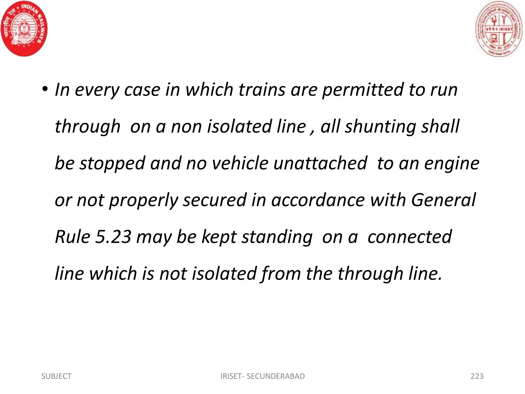 • In every case in which trains are permitted to run
through on a non isolated line , all shunting shall
be stopped and no vehicle unattached to an engine
or not properly secured in accordance with General
Rule 5.23 may be kept standing on a connected
line which is not isolated from the through line.
SUBJECT IRISET- SECUNDERABAD 223
 