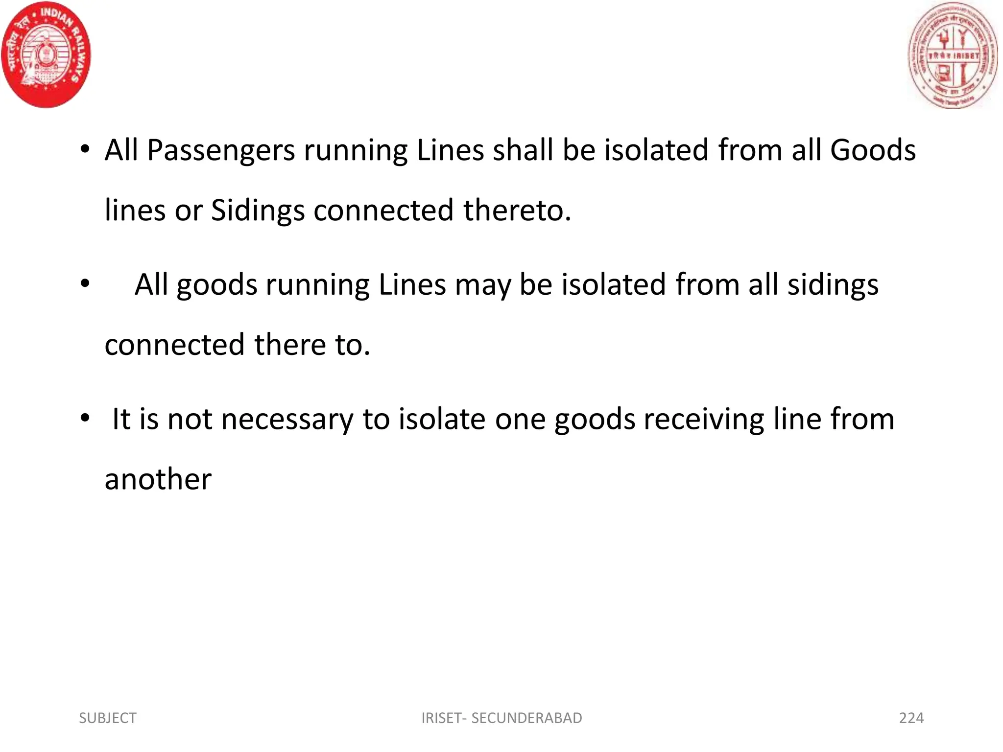 • All Passengers running Lines shall be isolated from all Goods
lines or Sidings connected thereto.
• All goods running Lines may be isolated from all sidings
connected there to.
• It is not necessary to isolate one goods receiving line from
another
SUBJECT IRISET- SECUNDERABAD 224
 