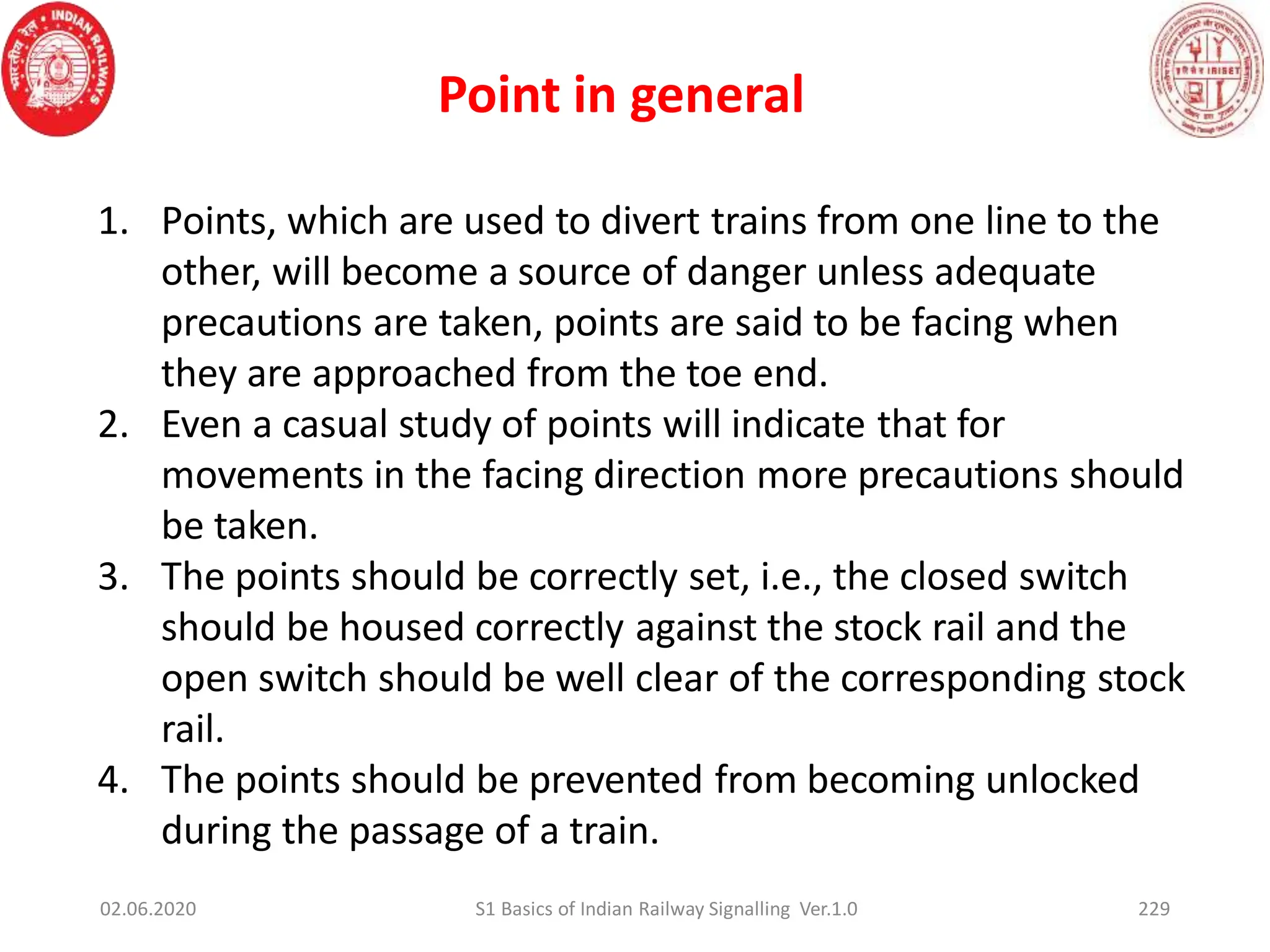 Point in general
1. Points, which are used to divert trains from one line to the
other, will become a source of danger unless adequate
precautions are taken, points are said to be facing when
they are approached from the toe end.
2. Even a casual study of points will indicate that for
movements in the facing direction more precautions should
be taken.
3. The points should be correctly set, i.e., the closed switch
should be housed correctly against the stock rail and the
open switch should be well clear of the corresponding stock
rail.
4. The points should be prevented from becoming unlocked
during the passage of a train.
02.06.2020 229
S1 Basics of Indian Railway Signalling Ver.1.0
 
