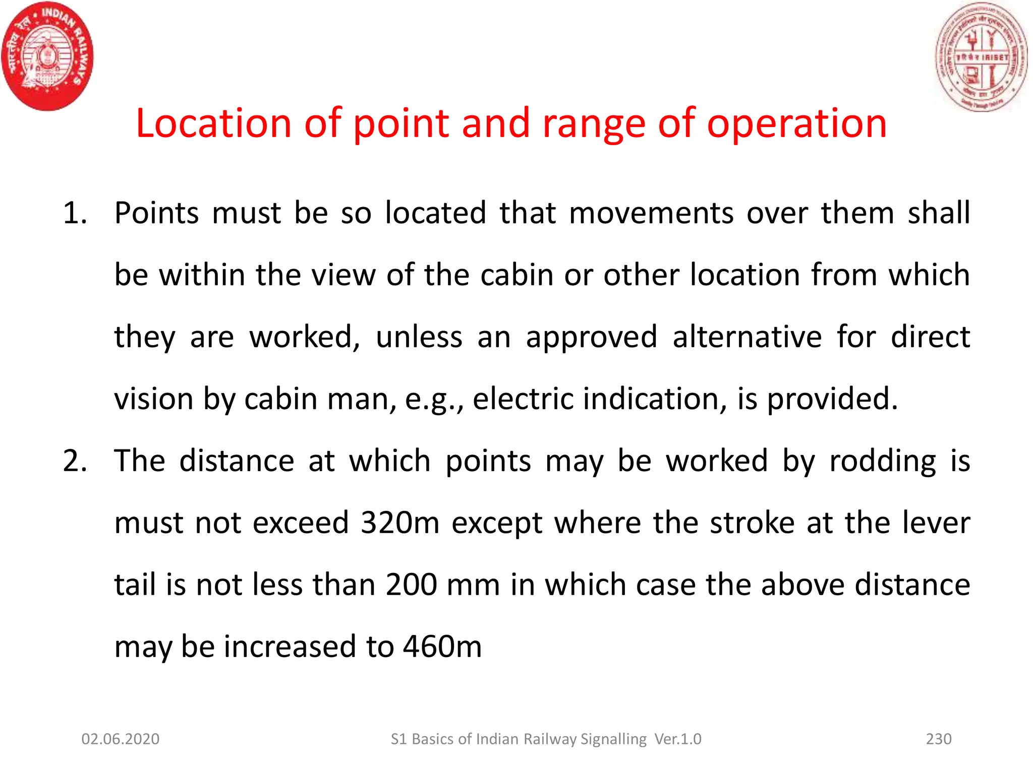 Location of point and range of operation
1. Points must be so located that movements over them shall
be within the view of the cabin or other location from which
they are worked, unless an approved alternative for direct
vision by cabin man, e.g., electric indication, is provided.
2. The distance at which points may be worked by rodding is
must not exceed 320m except where the stroke at the lever
tail is not less than 200 mm in which case the above distance
may be increased to 460m
02.06.2020 230
S1 Basics of Indian Railway Signalling Ver.1.0
 
