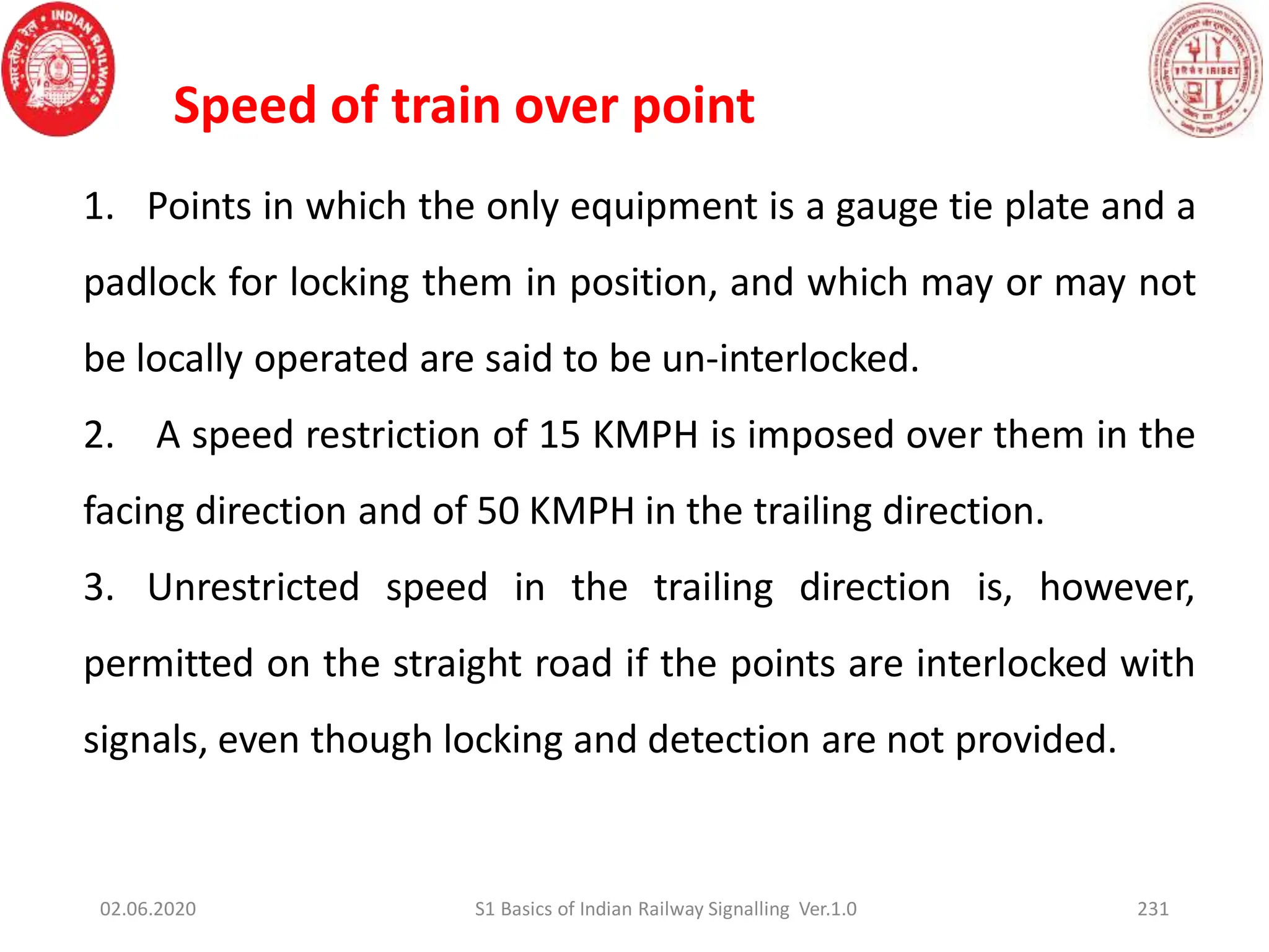 02.06.2020 S1 Basics of Indian Railway Signalling Ver.1.0
Speed of train over point
1. Points in which the only equipment is a gauge tie plate and a
padlock for locking them in position, and which may or may not
be locally operated are said to be un-interlocked.
2. A speed restriction of 15 KMPH is imposed over them in the
facing direction and of 50 KMPH in the trailing direction.
3. Unrestricted speed in the trailing direction is, however,
permitted on the straight road if the points are interlocked with
signals, even though locking and detection are not provided.
231
 