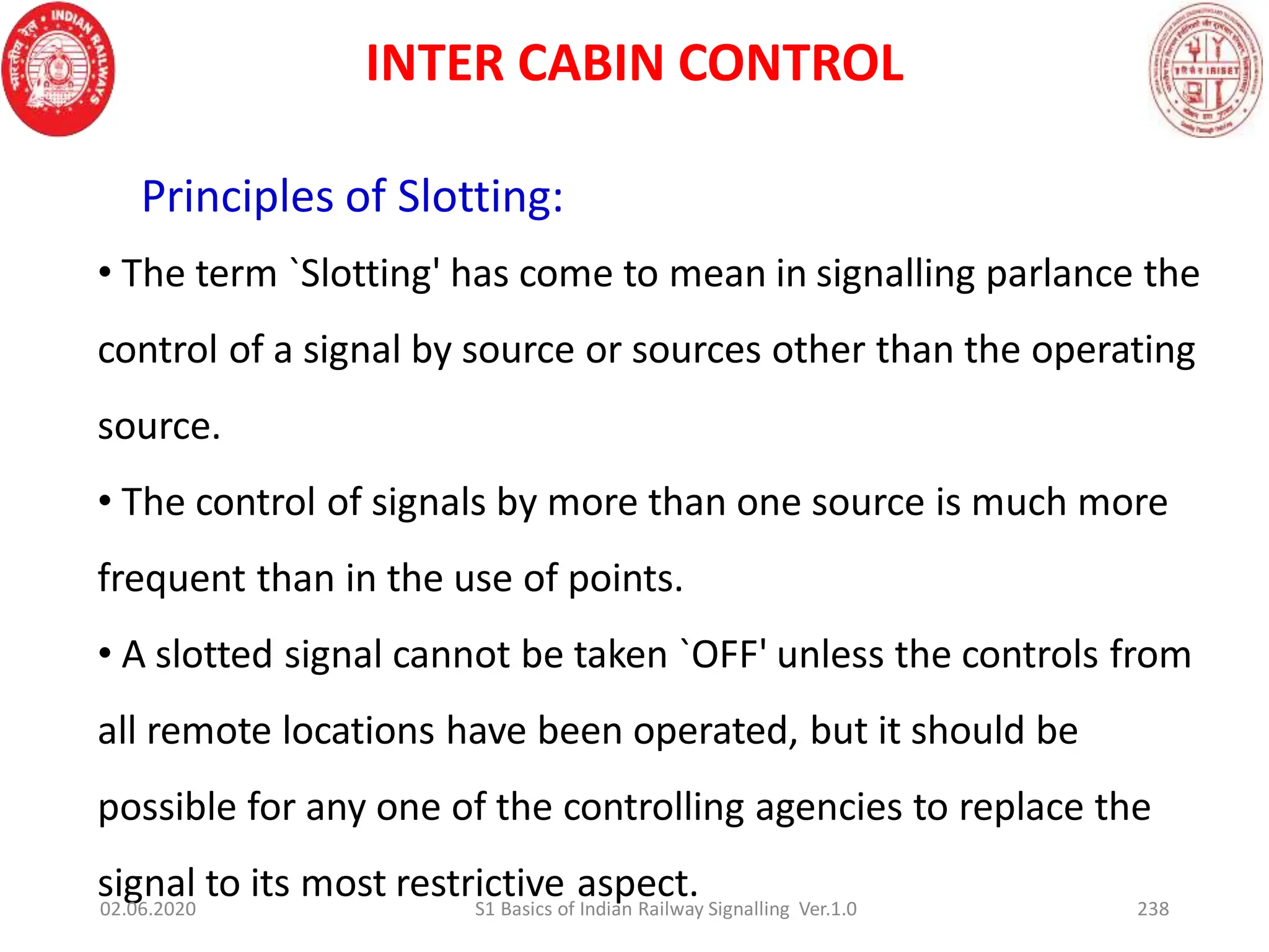 Principles of Slotting:
• The term `Slotting' has come to mean in signalling parlance the
control of a signal by source or sources other than the operating
source.
• The control of signals by more than one source is much more
frequent than in the use of points.
• A slotted signal cannot be taken `OFF' unless the controls from
all remote locations have been operated, but it should be
possible for any one of the controlling agencies to replace the
signal to its most restrictive aspect.
INTER CABIN CONTROL
02.06.2020 238
S1 Basics of Indian Railway Signalling Ver.1.0
 