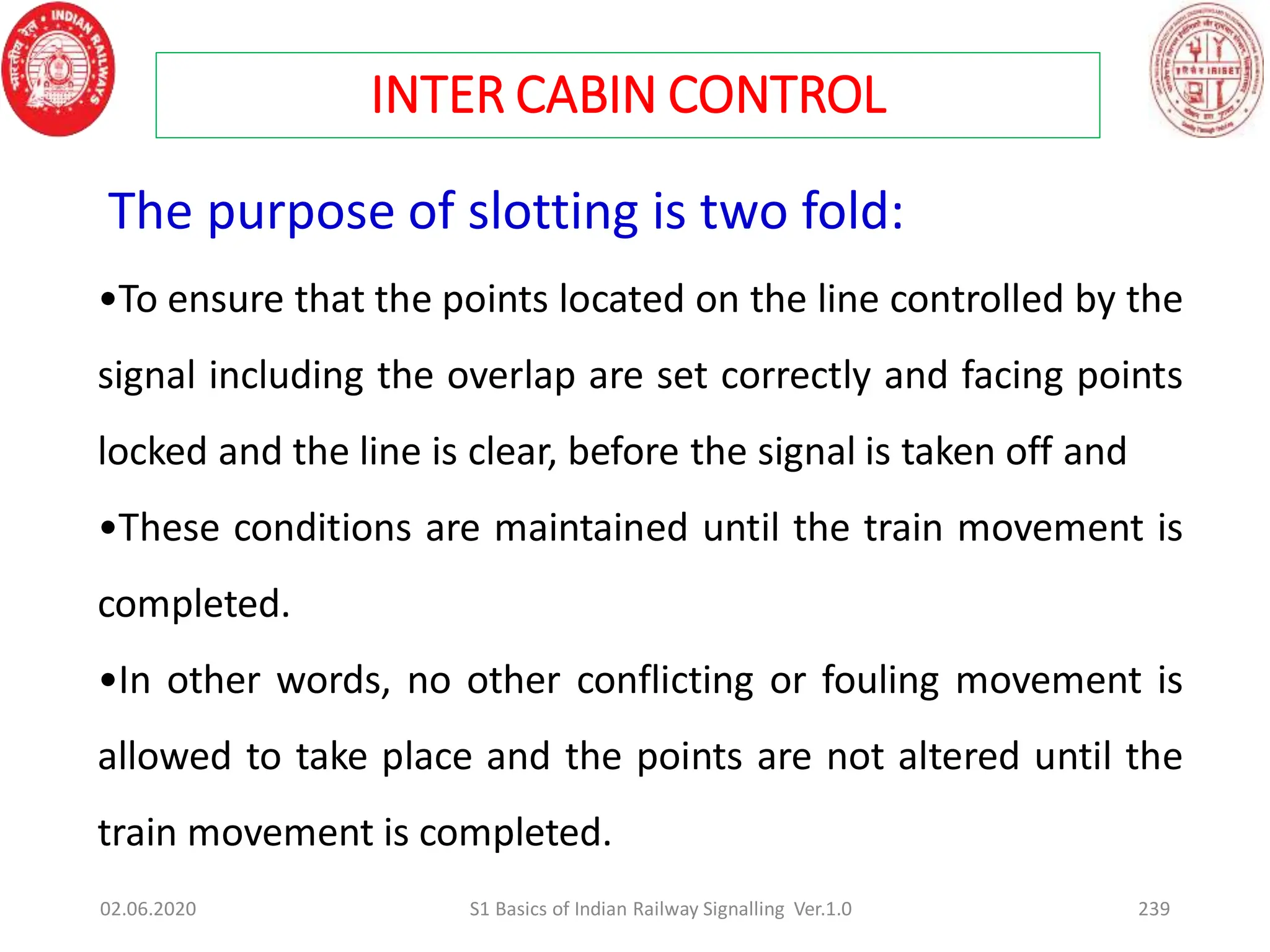 The purpose of slotting is two fold:
•To ensure that the points located on the line controlled by the
signal including the overlap are set correctly and facing points
locked and the line is clear, before the signal is taken off and
•These conditions are maintained until the train movement is
completed.
•In other words, no other conflicting or fouling movement is
allowed to take place and the points are not altered until the
train movement is completed.
INTER CABIN CONTROL
02.06.2020 239
S1 Basics of Indian Railway Signalling Ver.1.0
 