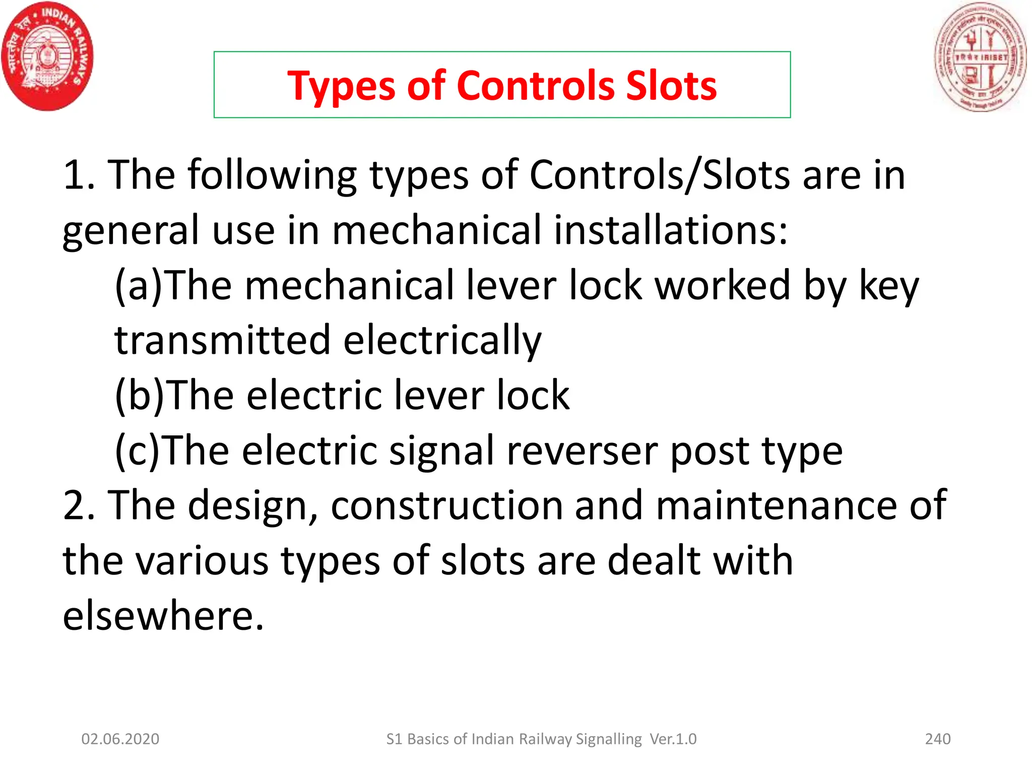 Types of Controls Slots
1. The following types of Controls/Slots are in
general use in mechanical installations:
(a)The mechanical lever lock worked by key
transmitted electrically
(b)The electric lever lock
(c)The electric signal reverser post type
2. The design, construction and maintenance of
the various types of slots are dealt with
elsewhere.
02.06.2020 240
S1 Basics of Indian Railway Signalling Ver.1.0
 