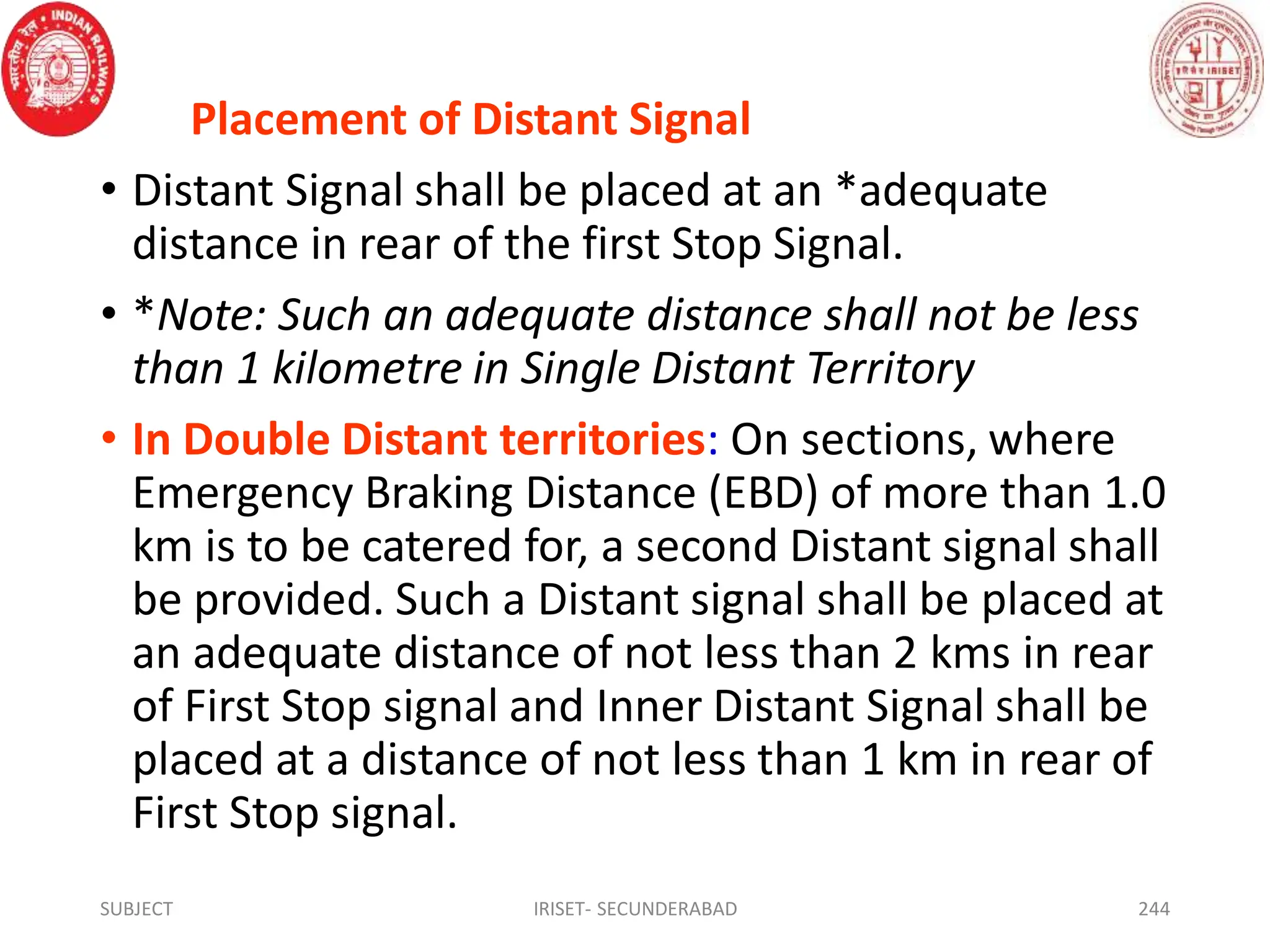 Placement of Distant Signal
• Distant Signal shall be placed at an *adequate
distance in rear of the first Stop Signal.
• *Note: Such an adequate distance shall not be less
than 1 kilometre in Single Distant Territory
• In Double Distant territories: On sections, where
Emergency Braking Distance (EBD) of more than 1.0
km is to be catered for, a second Distant signal shall
be provided. Such a Distant signal shall be placed at
an adequate distance of not less than 2 kms in rear
of First Stop signal and Inner Distant Signal shall be
placed at a distance of not less than 1 km in rear of
First Stop signal.
SUBJECT IRISET- SECUNDERABAD 244
 