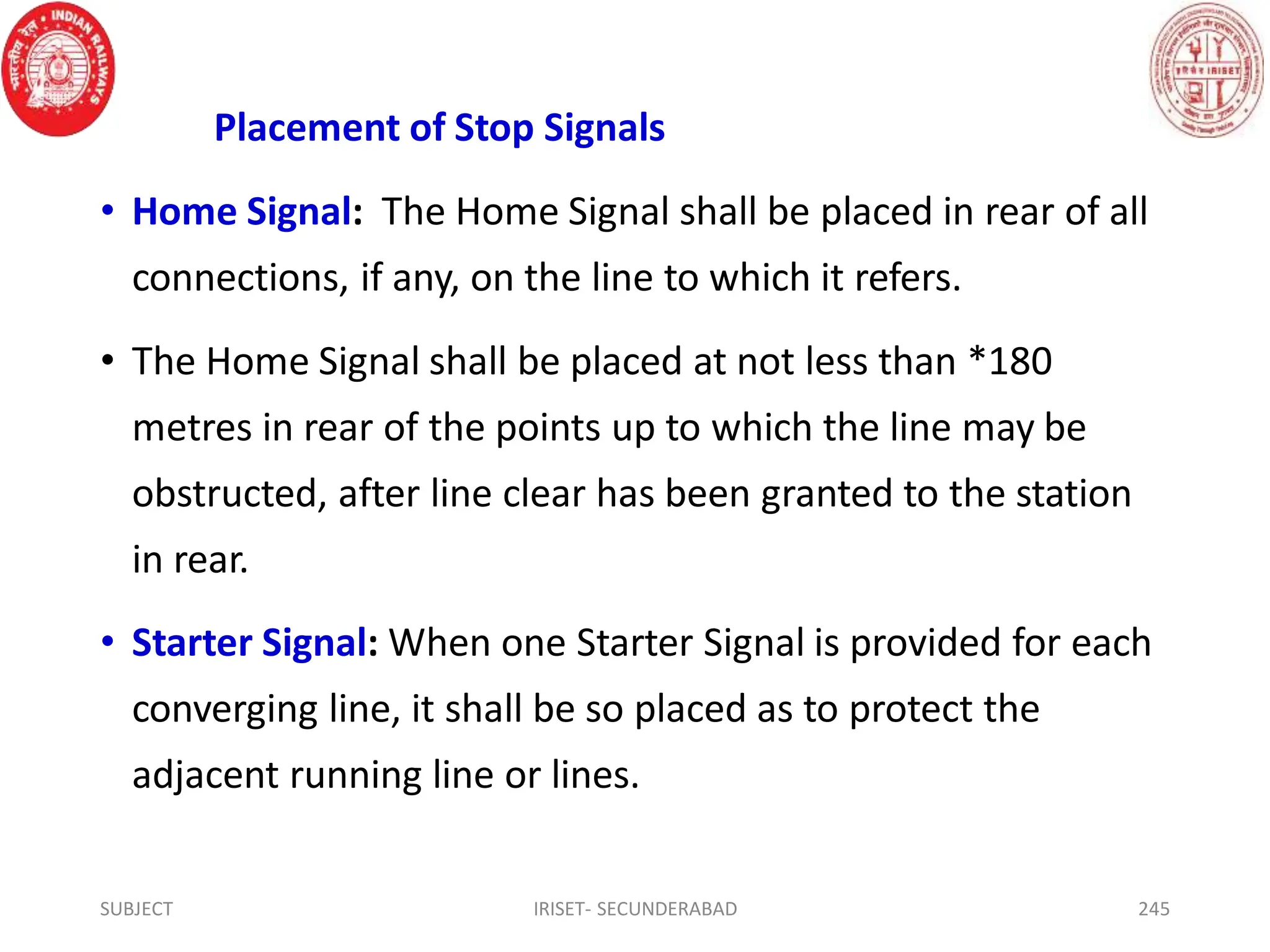 Placement of Stop Signals
• Home Signal: The Home Signal shall be placed in rear of all
connections, if any, on the line to which it refers.
• The Home Signal shall be placed at not less than *180
metres in rear of the points up to which the line may be
obstructed, after line clear has been granted to the station
in rear.
• Starter Signal: When one Starter Signal is provided for each
converging line, it shall be so placed as to protect the
adjacent running line or lines.
SUBJECT IRISET- SECUNDERABAD 245
 