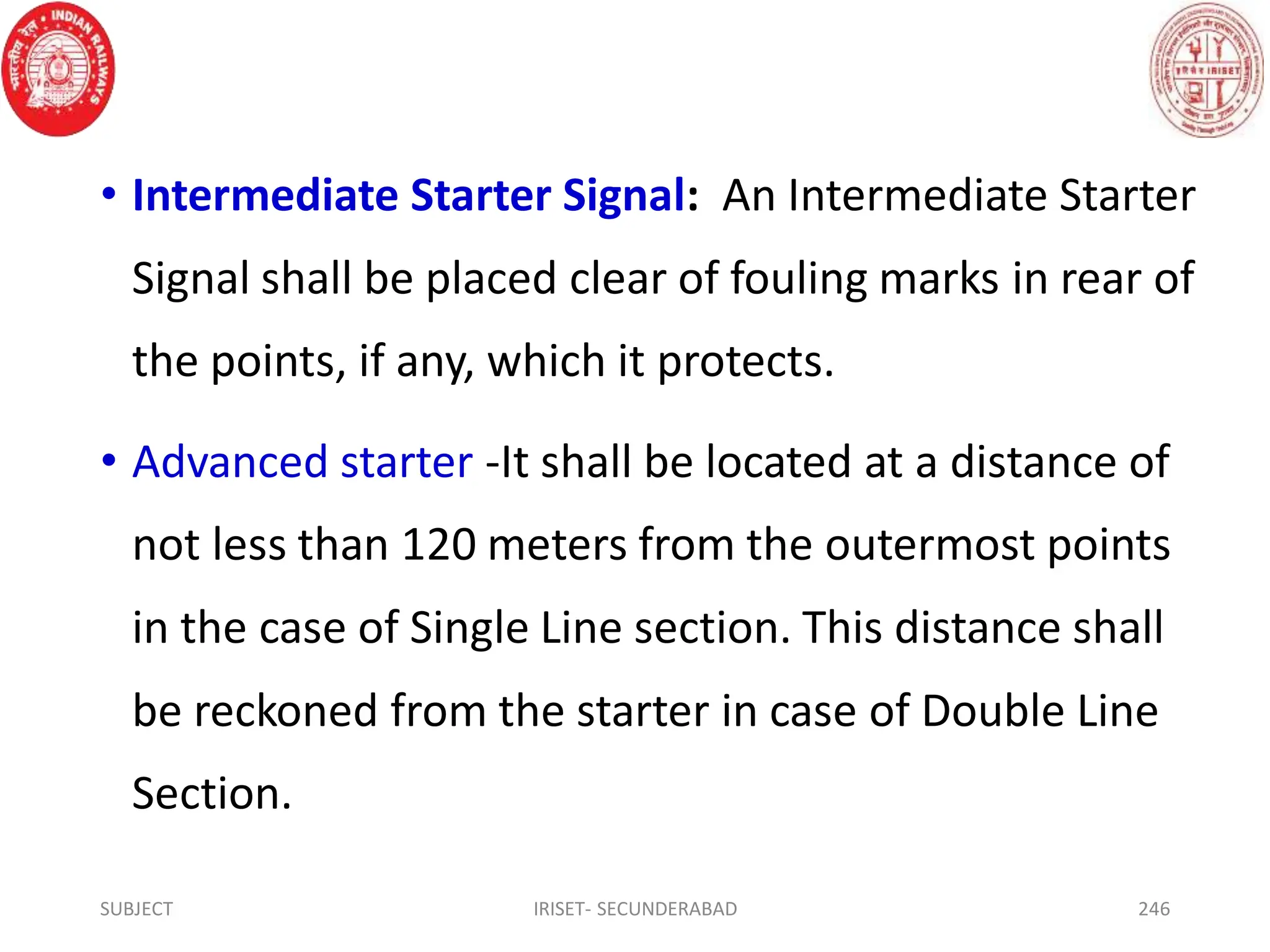 • Intermediate Starter Signal: An Intermediate Starter
Signal shall be placed clear of fouling marks in rear of
the points, if any, which it protects.
• Advanced starter -It shall be located at a distance of
not less than 120 meters from the outermost points
in the case of Single Line section. This distance shall
be reckoned from the starter in case of Double Line
Section.
SUBJECT IRISET- SECUNDERABAD 246
 
