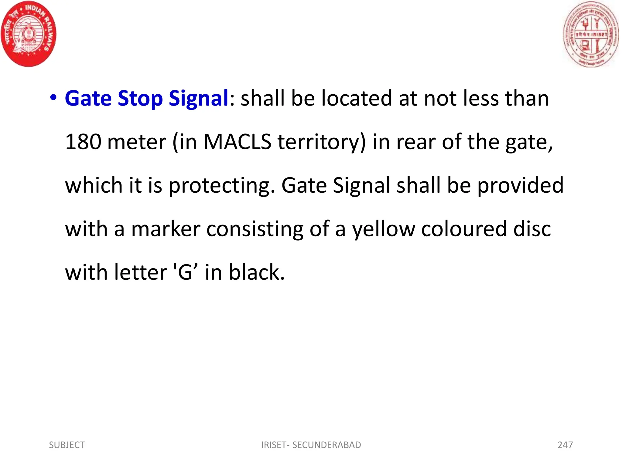 • Gate Stop Signal: shall be located at not less than
180 meter (in MACLS territory) in rear of the gate,
which it is protecting. Gate Signal shall be provided
with a marker consisting of a yellow coloured disc
with letter 'G’ in black.
SUBJECT IRISET- SECUNDERABAD 247
 