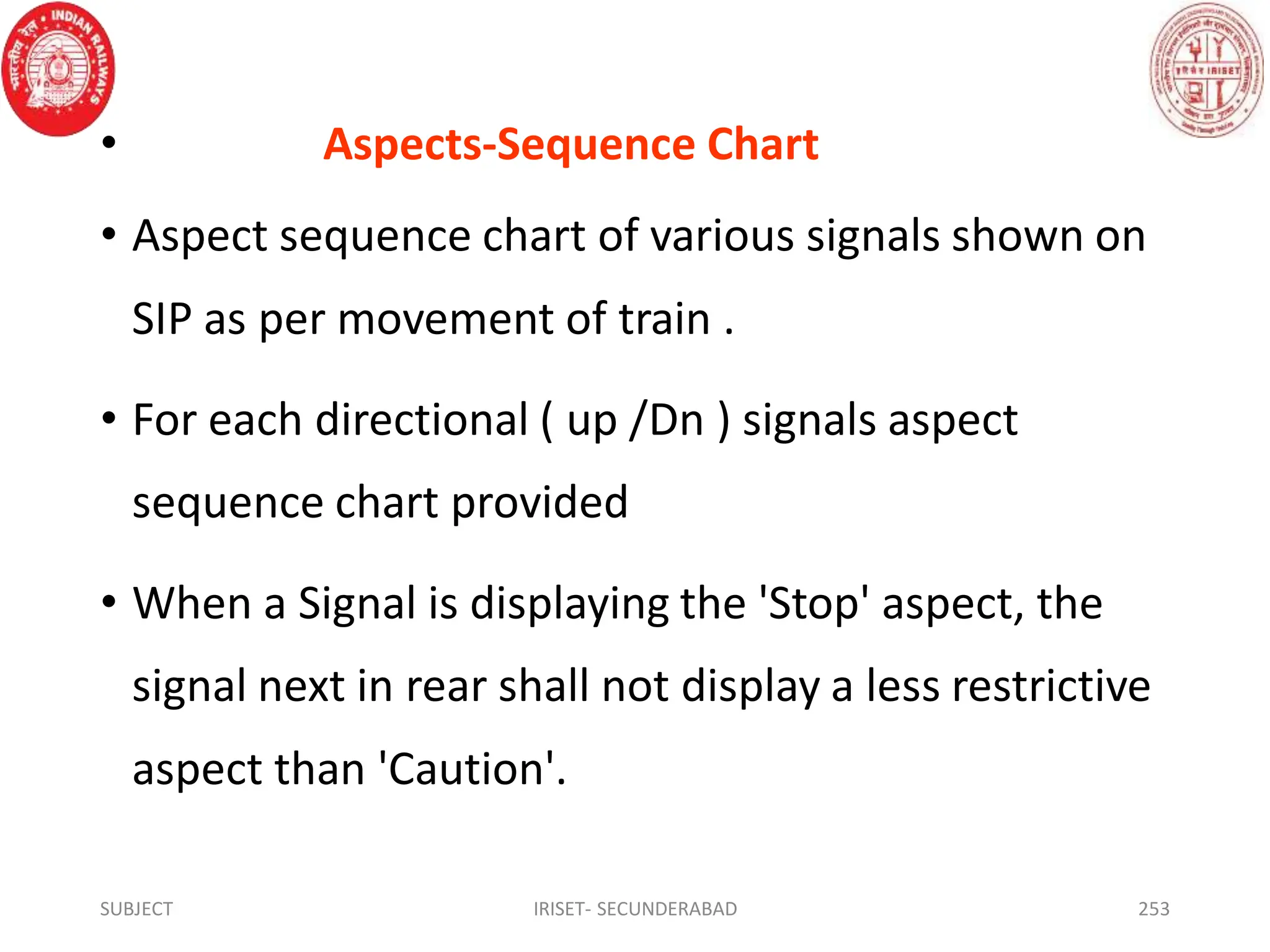 • Aspects-Sequence Chart
• Aspect sequence chart of various signals shown on
SIP as per movement of train .
• For each directional ( up /Dn ) signals aspect
sequence chart provided
• When a Signal is displaying the 'Stop' aspect, the
signal next in rear shall not display a less restrictive
aspect than 'Caution'.
SUBJECT IRISET- SECUNDERABAD 253
 