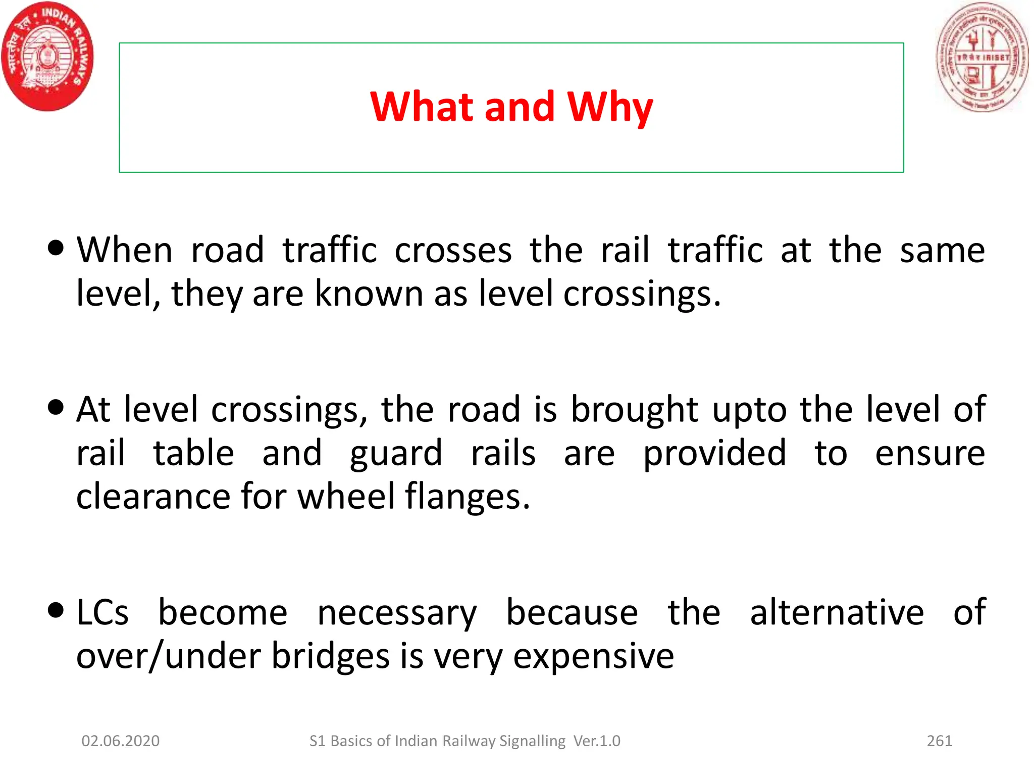 What and Why
261
 When road traffic crosses the rail traffic at the same
level, they are known as level crossings.
 At level crossings, the road is brought upto the level of
rail table and guard rails are provided to ensure
clearance for wheel flanges.
 LCs become necessary because the alternative of
over/under bridges is very expensive
02.06.2020 S1 Basics of Indian Railway Signalling Ver.1.0
 