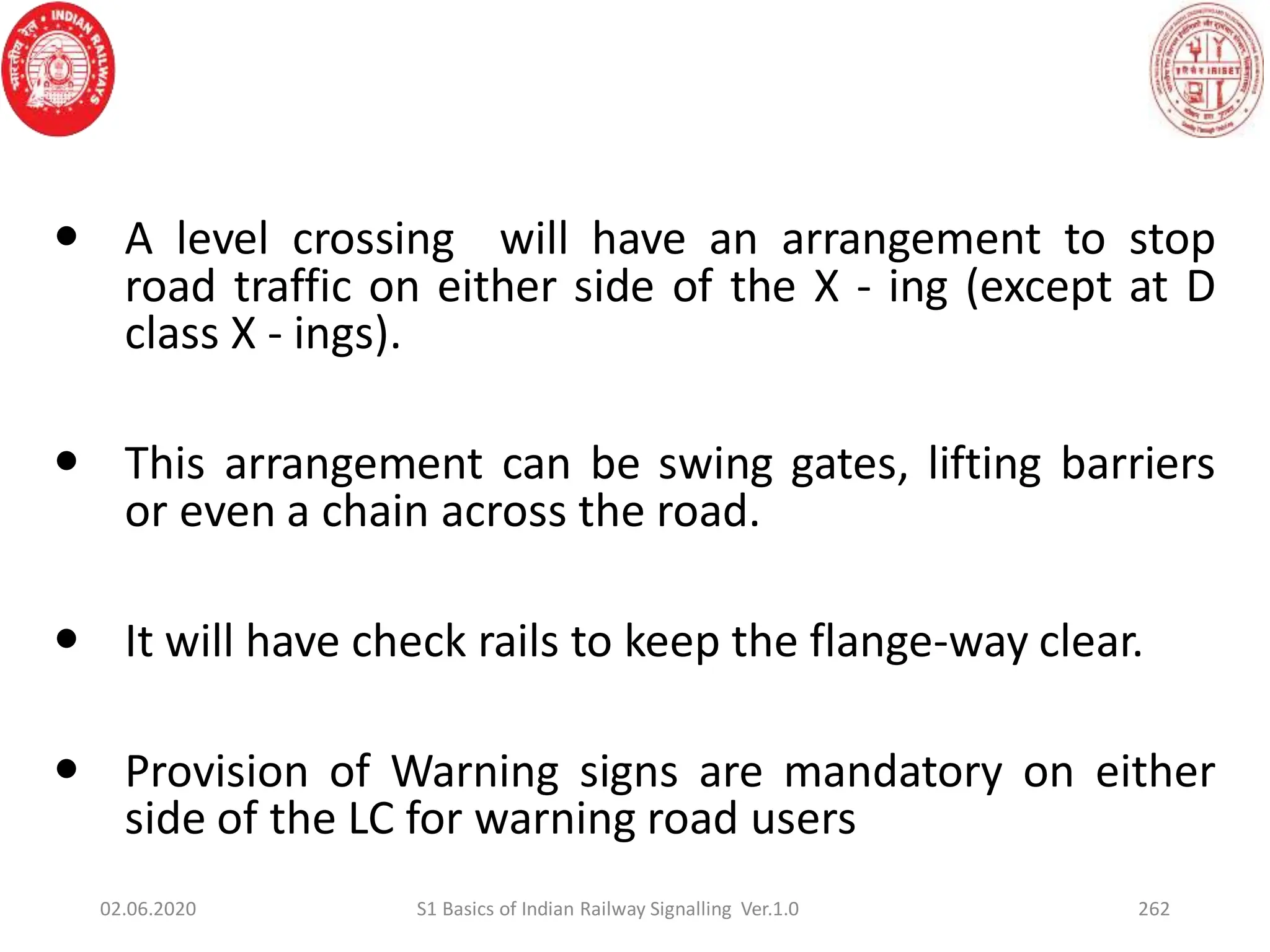 262
 A level crossing will have an arrangement to stop
road traffic on either side of the X - ing (except at D
class X - ings).
 This arrangement can be swing gates, lifting barriers
or even a chain across the road.
 It will have check rails to keep the flange-way clear.
 Provision of Warning signs are mandatory on either
side of the LC for warning road users
02.06.2020 S1 Basics of Indian Railway Signalling Ver.1.0
 