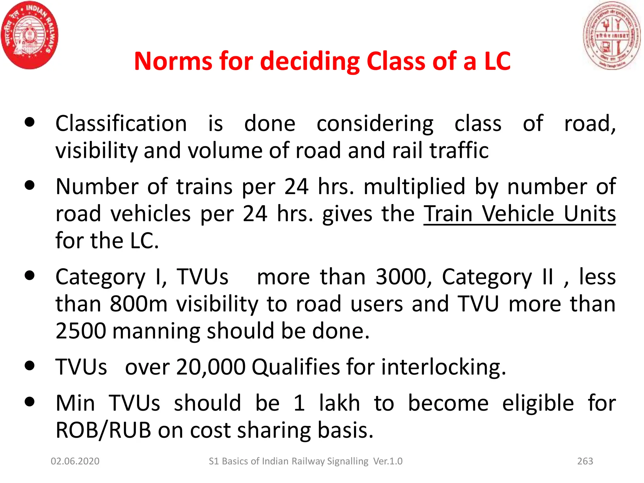 Norms for deciding Class of a LC
263
 Classification is done considering class of road,
visibility and volume of road and rail traffic
 Number of trains per 24 hrs. multiplied by number of
road vehicles per 24 hrs. gives the Train Vehicle Units
for the LC.
 Category I, TVUs more than 3000, Category II , less
than 800m visibility to road users and TVU more than
2500 manning should be done.
 TVUs over 20,000 Qualifies for interlocking.
 Min TVUs should be 1 lakh to become eligible for
ROB/RUB on cost sharing basis.
02.06.2020 S1 Basics of Indian Railway Signalling Ver.1.0
 