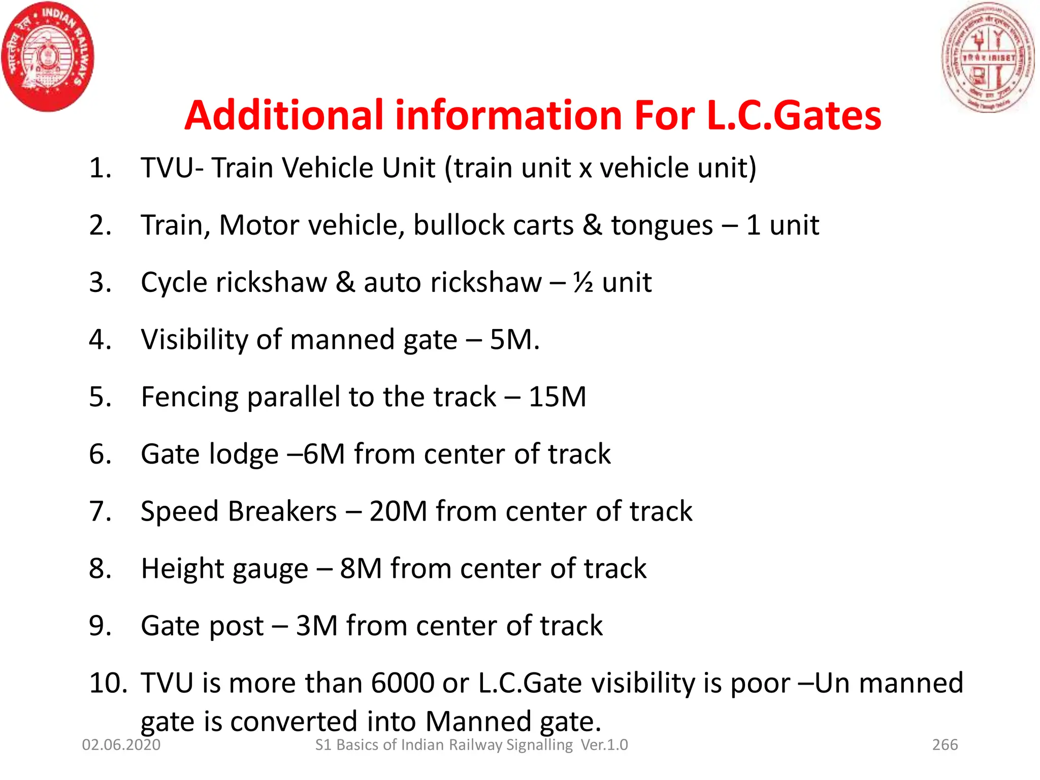1. TVU- Train Vehicle Unit (train unit x vehicle unit)
2. Train, Motor vehicle, bullock carts & tongues – 1 unit
3. Cycle rickshaw & auto rickshaw – ½ unit
4. Visibility of manned gate – 5M.
5. Fencing parallel to the track – 15M
6. Gate lodge –6M from center of track
7. Speed Breakers – 20M from center of track
8. Height gauge – 8M from center of track
9. Gate post – 3M from center of track
10. TVU is more than 6000 or L.C.Gate visibility is poor –Un manned
gate is converted into Manned gate.
Additional information For L.C.Gates
02.06.2020 266
S1 Basics of Indian Railway Signalling Ver.1.0
 