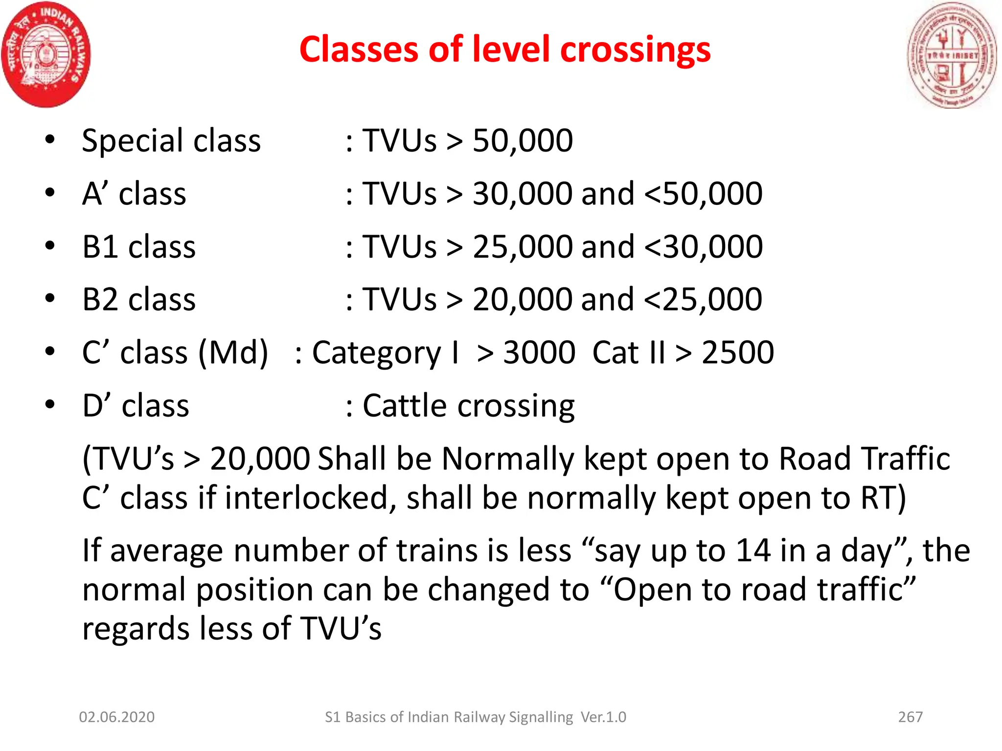 Classes of level crossings
267
• Special class : TVUs > 50,000
• A’ class : TVUs > 30,000 and <50,000
• B1 class : TVUs > 25,000 and <30,000
• B2 class : TVUs > 20,000 and <25,000
• C’ class (Md) : Category I > 3000 Cat II > 2500
• D’ class : Cattle crossing
(TVU’s > 20,000 Shall be Normally kept open to Road Traffic
C’ class if interlocked, shall be normally kept open to RT)
If average number of trains is less “say up to 14 in a day”, the
normal position can be changed to “Open to road traffic”
regards less of TVU’s
02.06.2020 S1 Basics of Indian Railway Signalling Ver.1.0
 