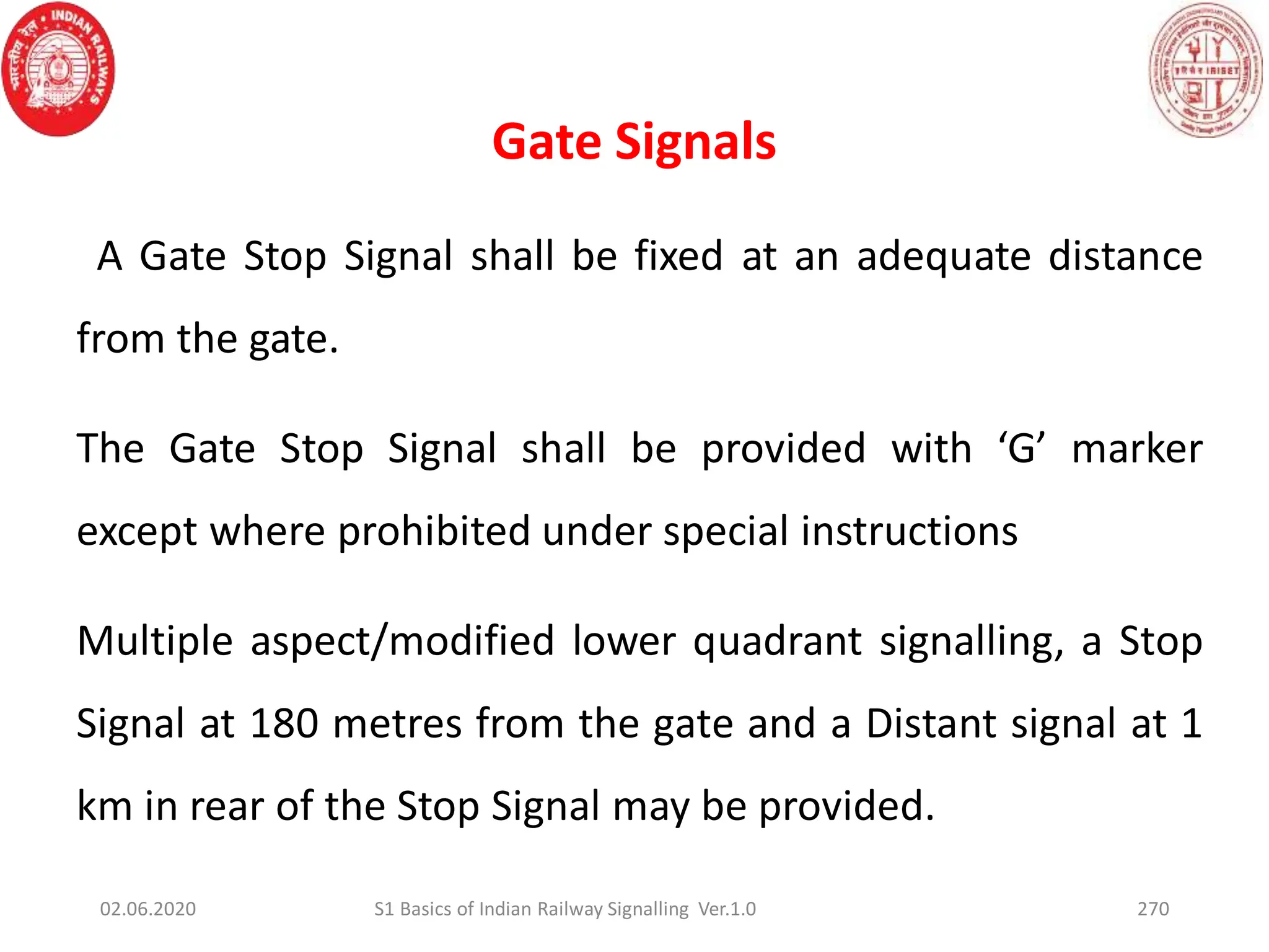 Gate Signals
270
A Gate Stop Signal shall be fixed at an adequate distance
from the gate.
The Gate Stop Signal shall be provided with ‘G’ marker
except where prohibited under special instructions
Multiple aspect/modified lower quadrant signalling, a Stop
Signal at 180 metres from the gate and a Distant signal at 1
km in rear of the Stop Signal may be provided.
02.06.2020 S1 Basics of Indian Railway Signalling Ver.1.0
 