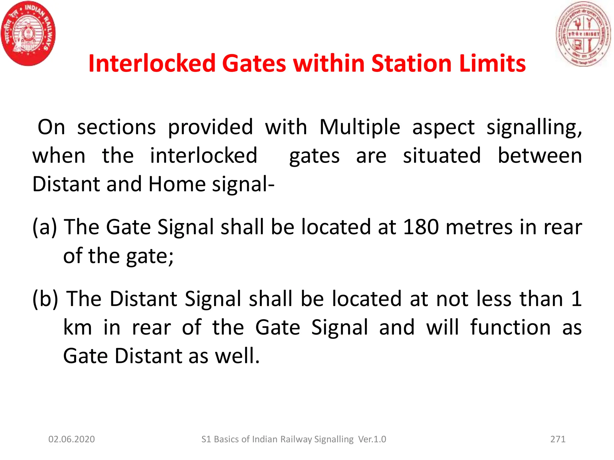 271
On sections provided with Multiple aspect signalling,
when the interlocked gates are situated between
Distant and Home signal-
(a) The Gate Signal shall be located at 180 metres in rear
of the gate;
(b) The Distant Signal shall be located at not less than 1
km in rear of the Gate Signal and will function as
Gate Distant as well.
Interlocked Gates within Station Limits
02.06.2020 S1 Basics of Indian Railway Signalling Ver.1.0
 