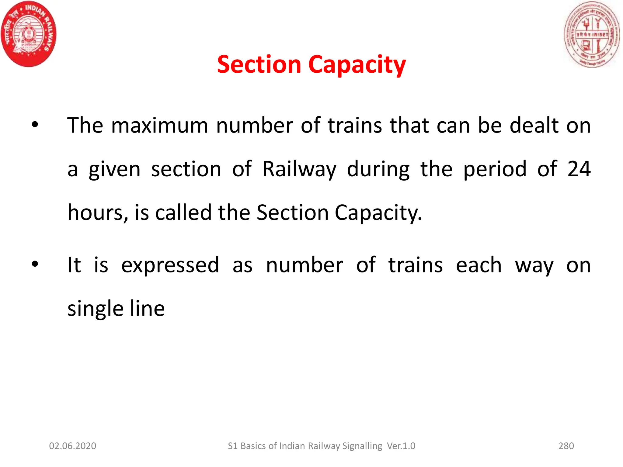 Section Capacity
• The maximum number of trains that can be dealt on
a given section of Railway during the period of 24
hours, is called the Section Capacity.
• It is expressed as number of trains each way on
single line
02.06.2020 280
S1 Basics of Indian Railway Signalling Ver.1.0
 