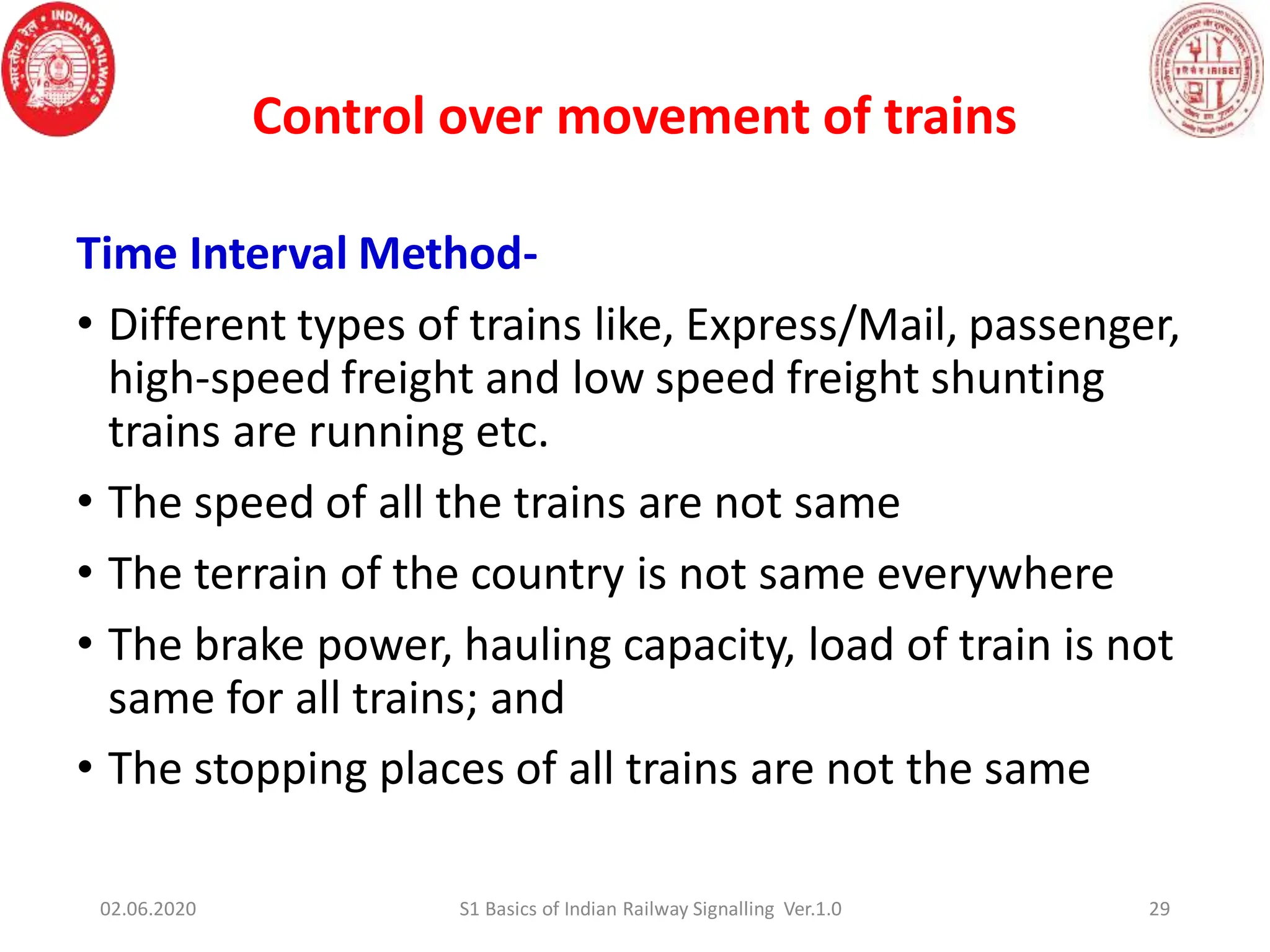Time Interval Method-
• Different types of trains like, Express/Mail, passenger,
high-speed freight and low speed freight shunting
trains are running etc.
• The speed of all the trains are not same
• The terrain of the country is not same everywhere
• The brake power, hauling capacity, load of train is not
same for all trains; and
• The stopping places of all trains are not the same
Control over movement of trains
02.06.2020 29
S1 Basics of Indian Railway Signalling Ver.1.0
 