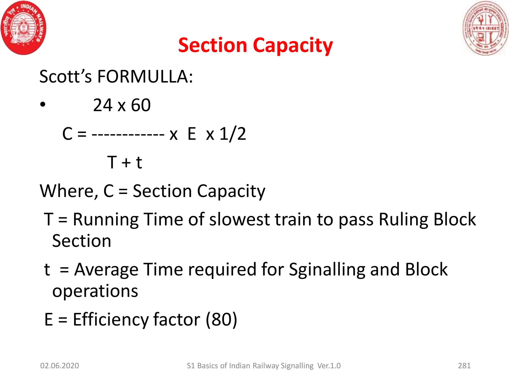 Scott’s FORMULLA:
• 24 x 60
C = ------------ x E x 1/2
T + t
Where, C = Section Capacity
T = Running Time of slowest train to pass Ruling Block
Section
t = Average Time required for Sginalling and Block
operations
E = Efficiency factor (80)
Section Capacity
02.06.2020 281
S1 Basics of Indian Railway Signalling Ver.1.0
 