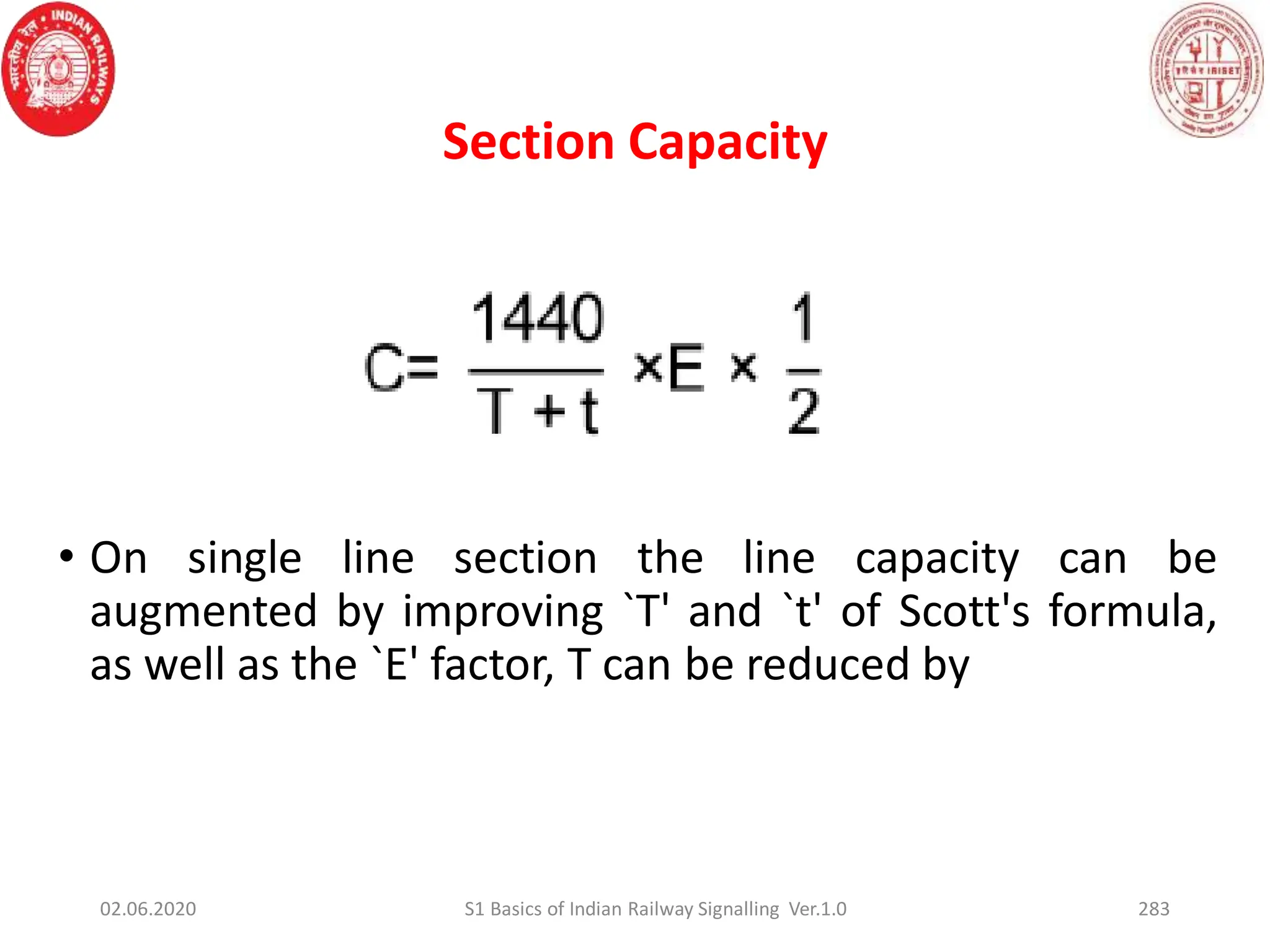 • On single line section the line capacity can be
augmented by improving `T' and `t' of Scott's formula,
as well as the `E' factor, T can be reduced by
Section Capacity
02.06.2020 283
S1 Basics of Indian Railway Signalling Ver.1.0
 