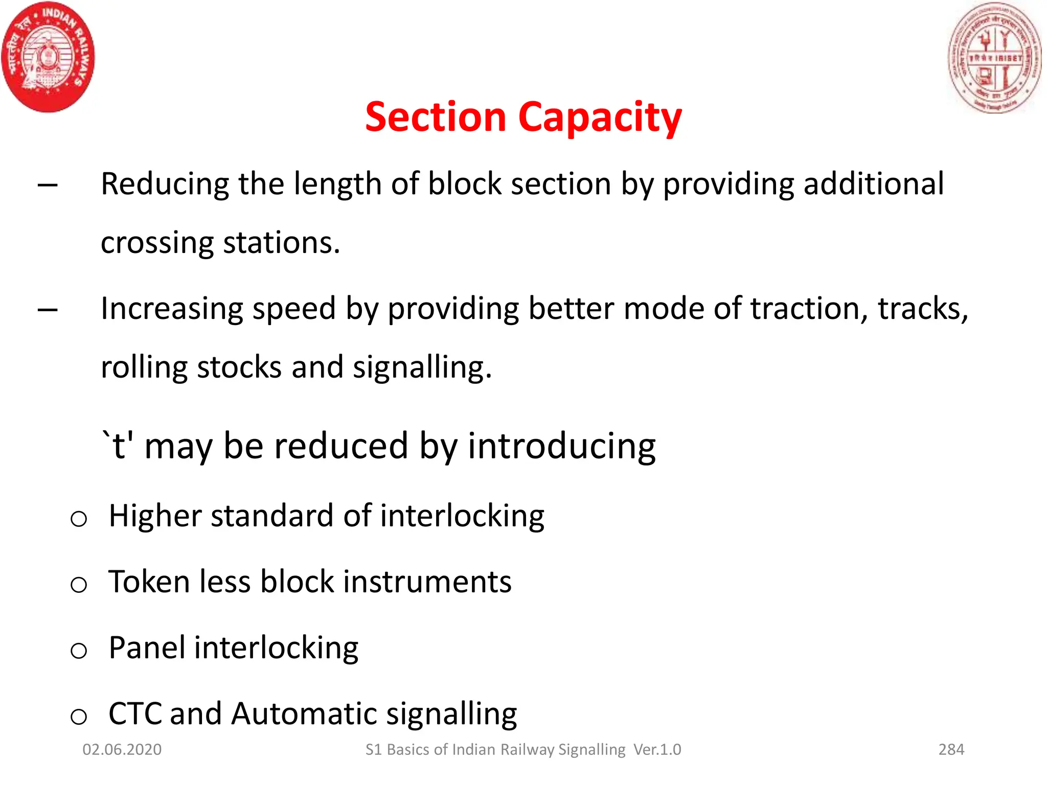 – Reducing the length of block section by providing additional
crossing stations.
– Increasing speed by providing better mode of traction, tracks,
rolling stocks and signalling.
`t' may be reduced by introducing
o Higher standard of interlocking
o Token less block instruments
o Panel interlocking
o CTC and Automatic signalling
Section Capacity
02.06.2020 284
S1 Basics of Indian Railway Signalling Ver.1.0
 