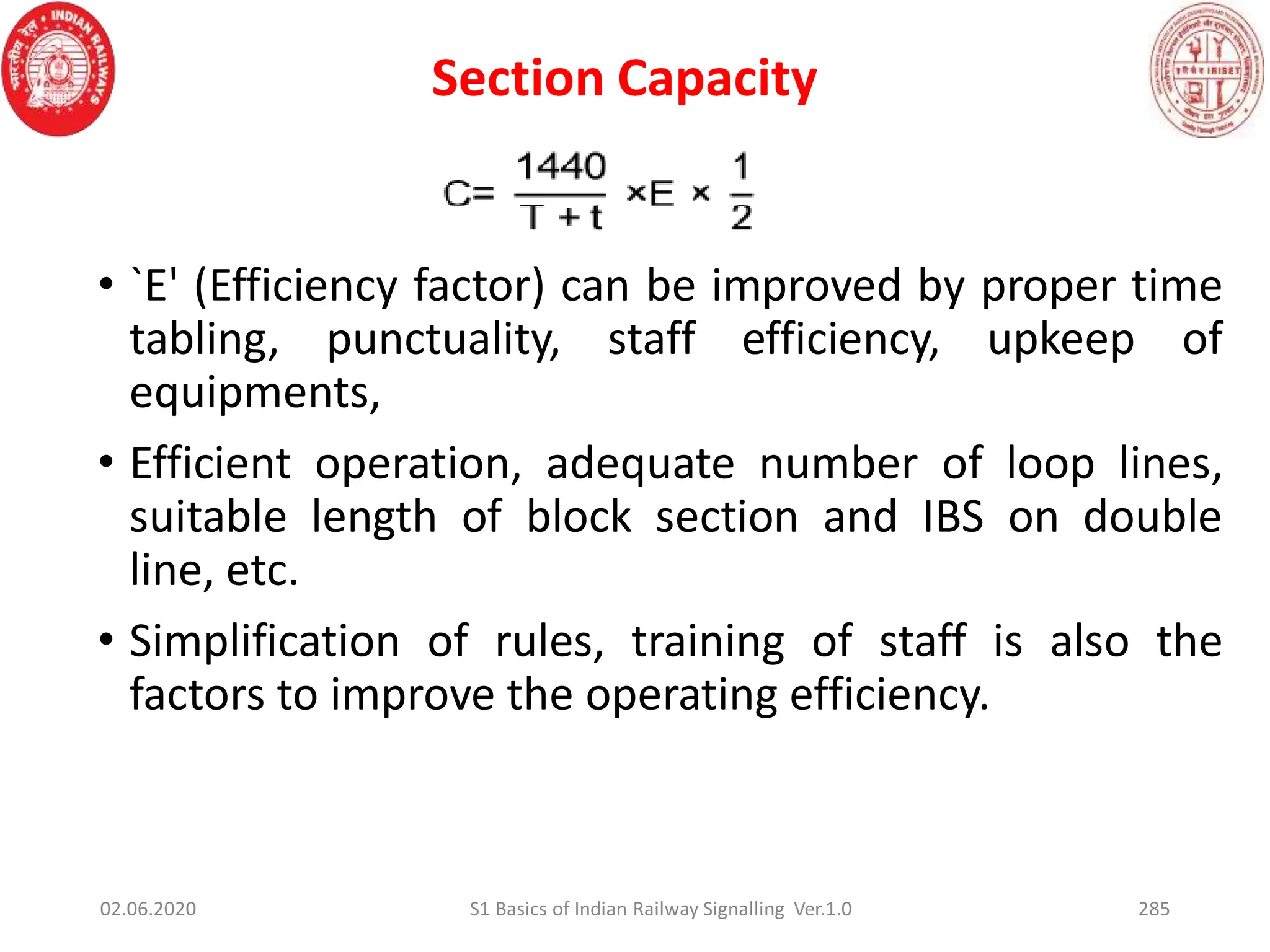 Section Capacity
• `E' (Efficiency factor) can be improved by proper time
tabling, punctuality, staff efficiency, upkeep of
equipments,
• Efficient operation, adequate number of loop lines,
suitable length of block section and IBS on double
line, etc.
• Simplification of rules, training of staff is also the
factors to improve the operating efficiency.
02.06.2020 285
S1 Basics of Indian Railway Signalling Ver.1.0
 