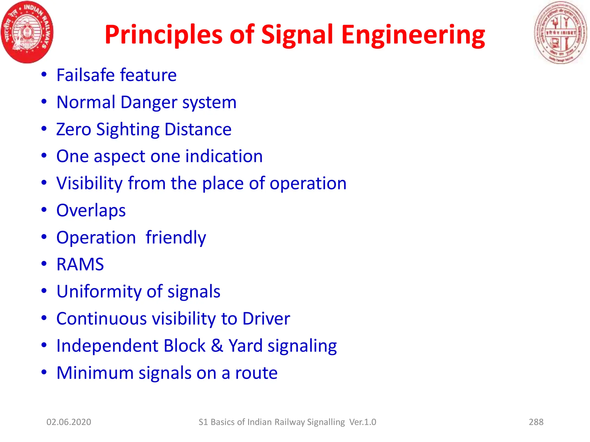 Principles of Signal Engineering
• Failsafe feature
• Normal Danger system
• Zero Sighting Distance
• One aspect one indication
• Visibility from the place of operation
• Overlaps
• Operation friendly
• RAMS
• Uniformity of signals
• Continuous visibility to Driver
• Independent Block & Yard signaling
• Minimum signals on a route
02.06.2020 S1 Basics of Indian Railway Signalling Ver.1.0 288
 