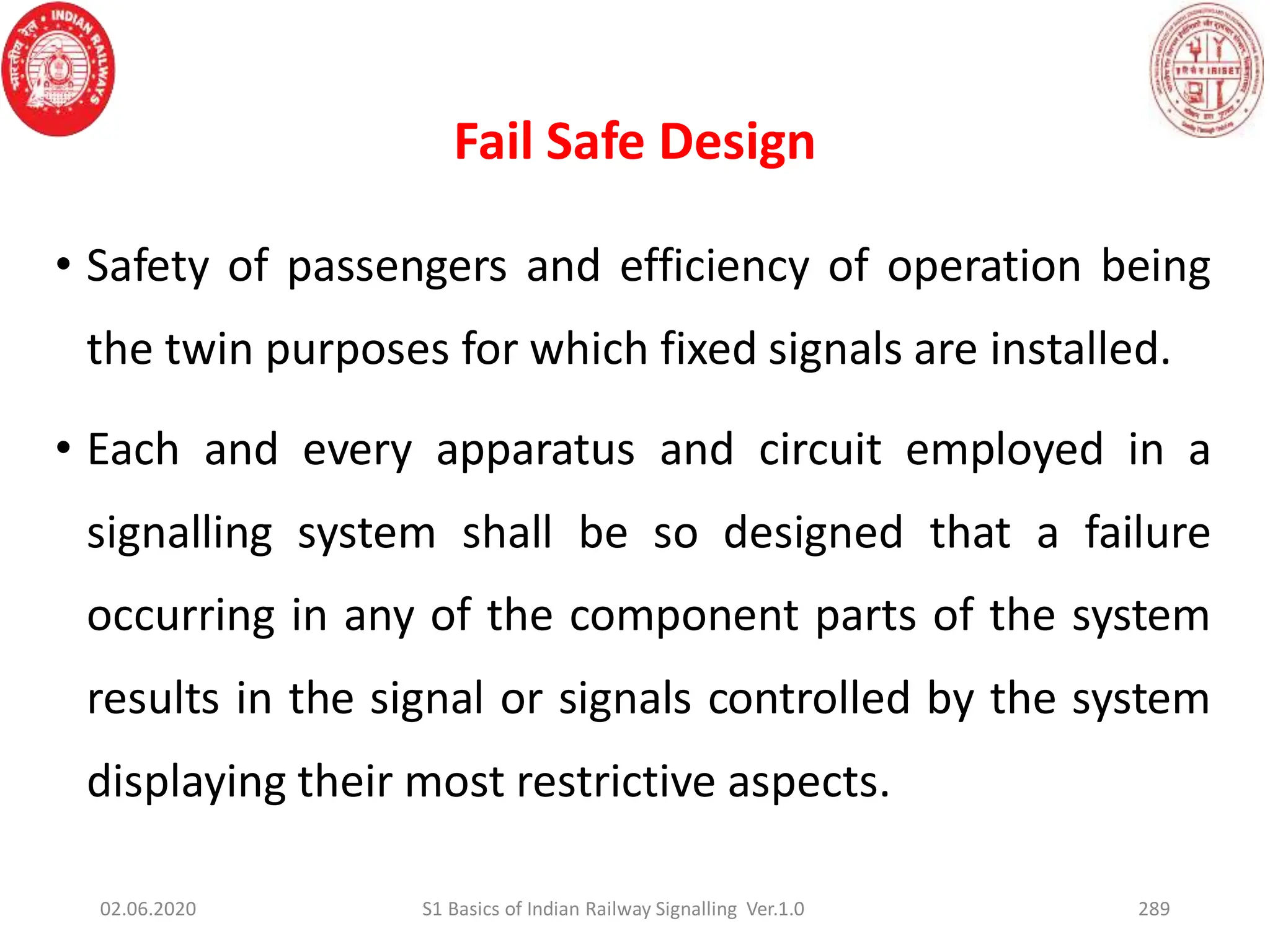 Fail Safe Design
• Safety of passengers and efficiency of operation being
the twin purposes for which fixed signals are installed.
• Each and every apparatus and circuit employed in a
signalling system shall be so designed that a failure
occurring in any of the component parts of the system
results in the signal or signals controlled by the system
displaying their most restrictive aspects.
02.06.2020 S1 Basics of Indian Railway Signalling Ver.1.0 289
 
