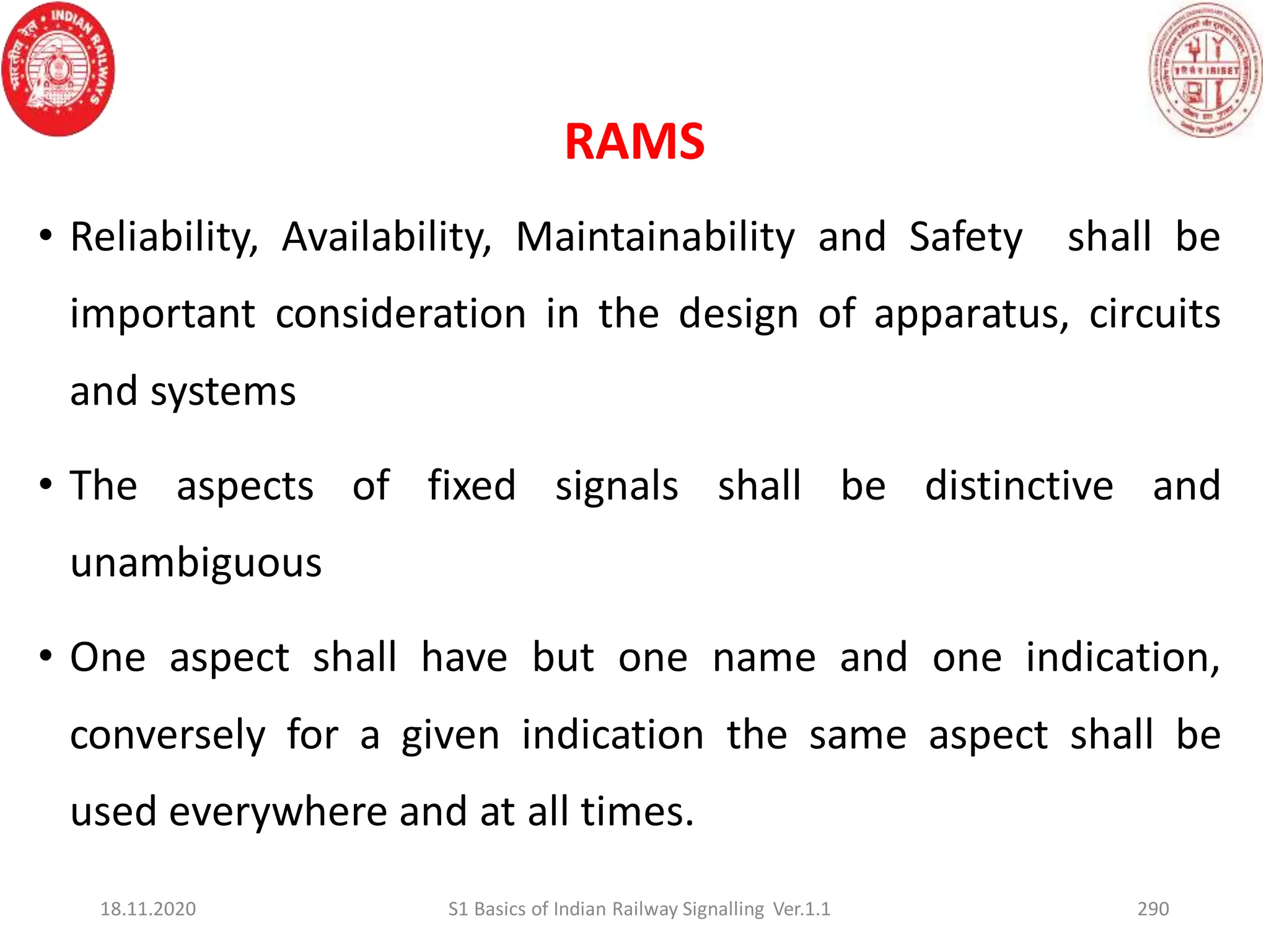 RAMS
• Reliability, Availability, Maintainability and Safety shall be
important consideration in the design of apparatus, circuits
and systems
• The aspects of fixed signals shall be distinctive and
unambiguous
• One aspect shall have but one name and one indication,
conversely for a given indication the same aspect shall be
used everywhere and at all times.
18.11.2020 S1 Basics of Indian Railway Signalling Ver.1.1 290
 
