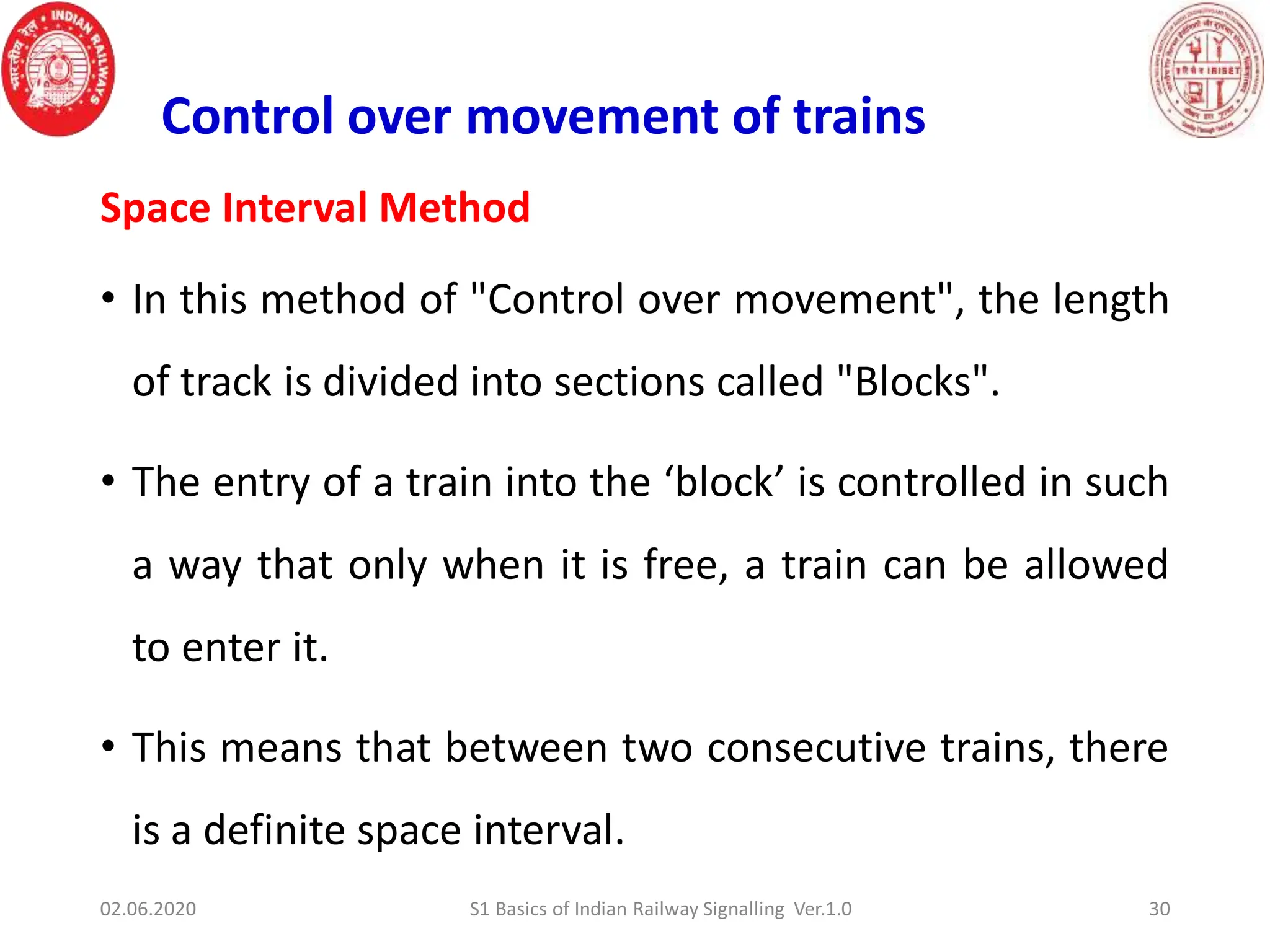 Space Interval Method
• In this method of "Control over movement", the length
of track is divided into sections called "Blocks".
• The entry of a train into the ‘block’ is controlled in such
a way that only when it is free, a train can be allowed
to enter it.
• This means that between two consecutive trains, there
is a definite space interval.
Control over movement of trains
02.06.2020 30
S1 Basics of Indian Railway Signalling Ver.1.0
 
