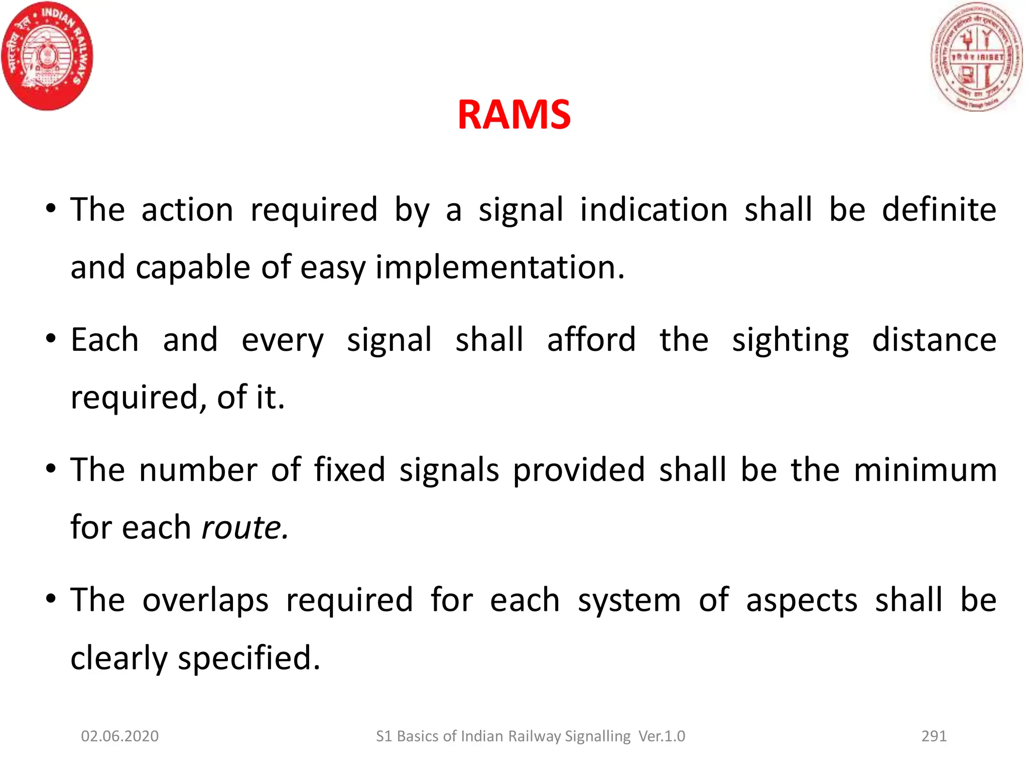 • The action required by a signal indication shall be definite
and capable of easy implementation.
• Each and every signal shall afford the sighting distance
required, of it.
• The number of fixed signals provided shall be the minimum
for each route.
• The overlaps required for each system of aspects shall be
clearly specified.
02.06.2020 S1 Basics of Indian Railway Signalling Ver.1.0 291
RAMS
 