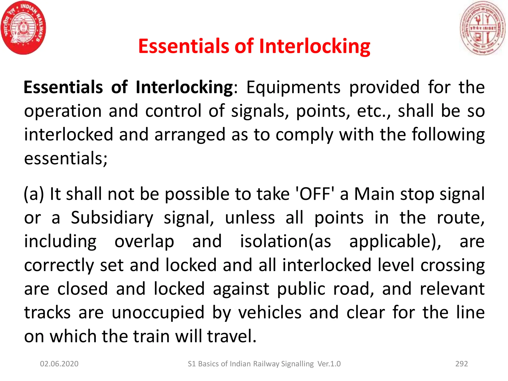 Essentials of Interlocking
Essentials of Interlocking: Equipments provided for the
operation and control of signals, points, etc., shall be so
interlocked and arranged as to comply with the following
essentials;
(a) It shall not be possible to take 'OFF' a Main stop signal
or a Subsidiary signal, unless all points in the route,
including overlap and isolation(as applicable), are
correctly set and locked and all interlocked level crossing
are closed and locked against public road, and relevant
tracks are unoccupied by vehicles and clear for the line
on which the train will travel.
02.06.2020 S1 Basics of Indian Railway Signalling Ver.1.0 292
 