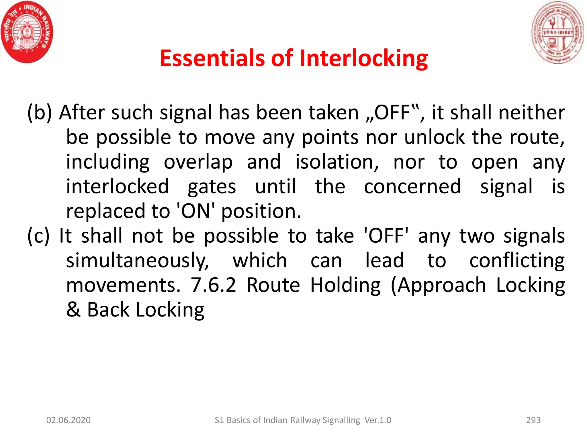 Essentials of Interlocking
(b) After such signal has been taken „OFF‟, it shall neither
be possible to move any points nor unlock the route,
including overlap and isolation, nor to open any
interlocked gates until the concerned signal is
replaced to 'ON' position.
(c) It shall not be possible to take 'OFF' any two signals
simultaneously, which can lead to conflicting
movements. 7.6.2 Route Holding (Approach Locking
& Back Locking
02.06.2020 S1 Basics of Indian Railway Signalling Ver.1.0 293
 