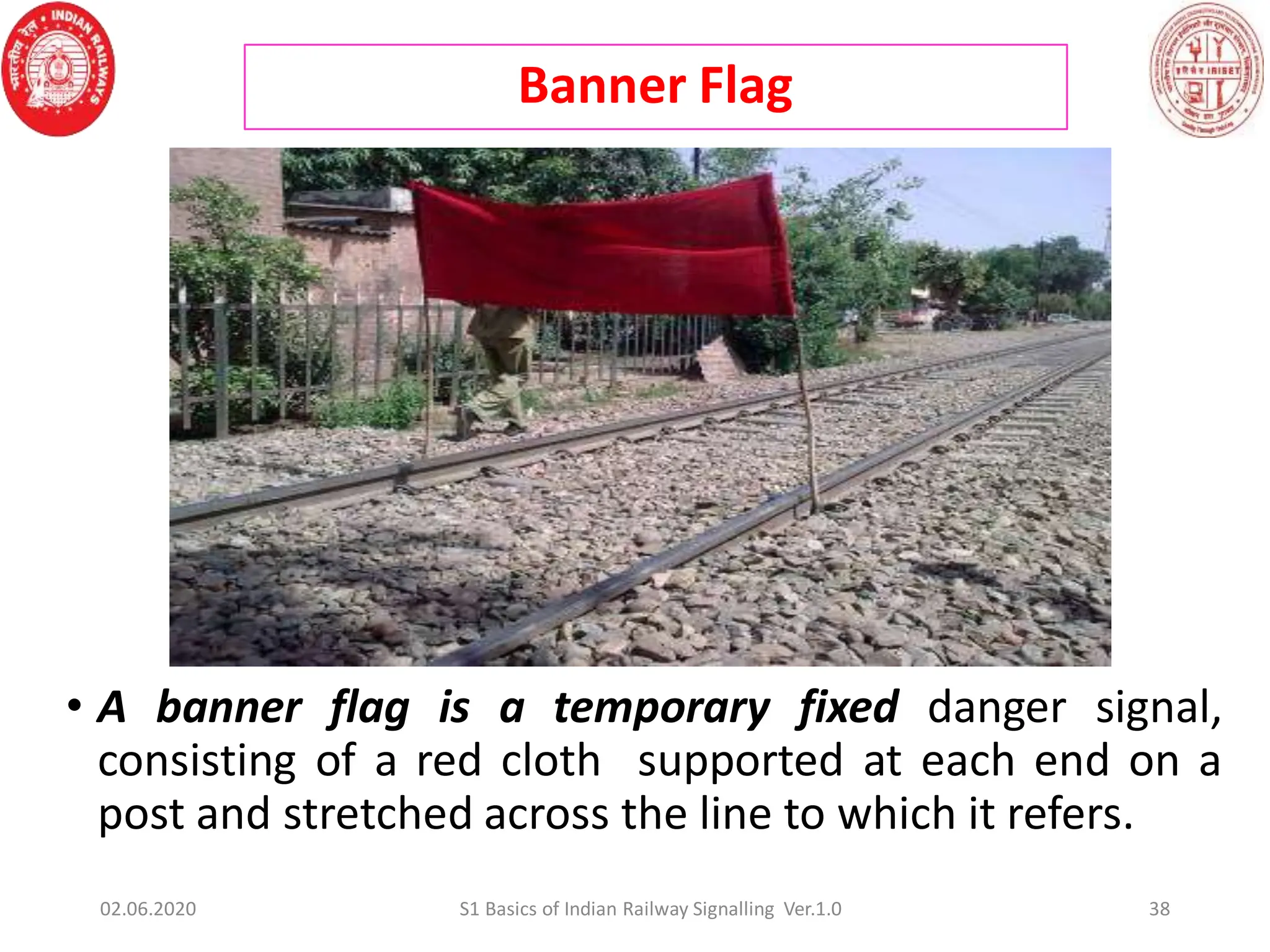 Banner Flag
38
• A banner flag is a temporary fixed danger signal,
consisting of a red cloth supported at each end on a
post and stretched across the line to which it refers.
02.06.2020 S1 Basics of Indian Railway Signalling Ver.1.0
 