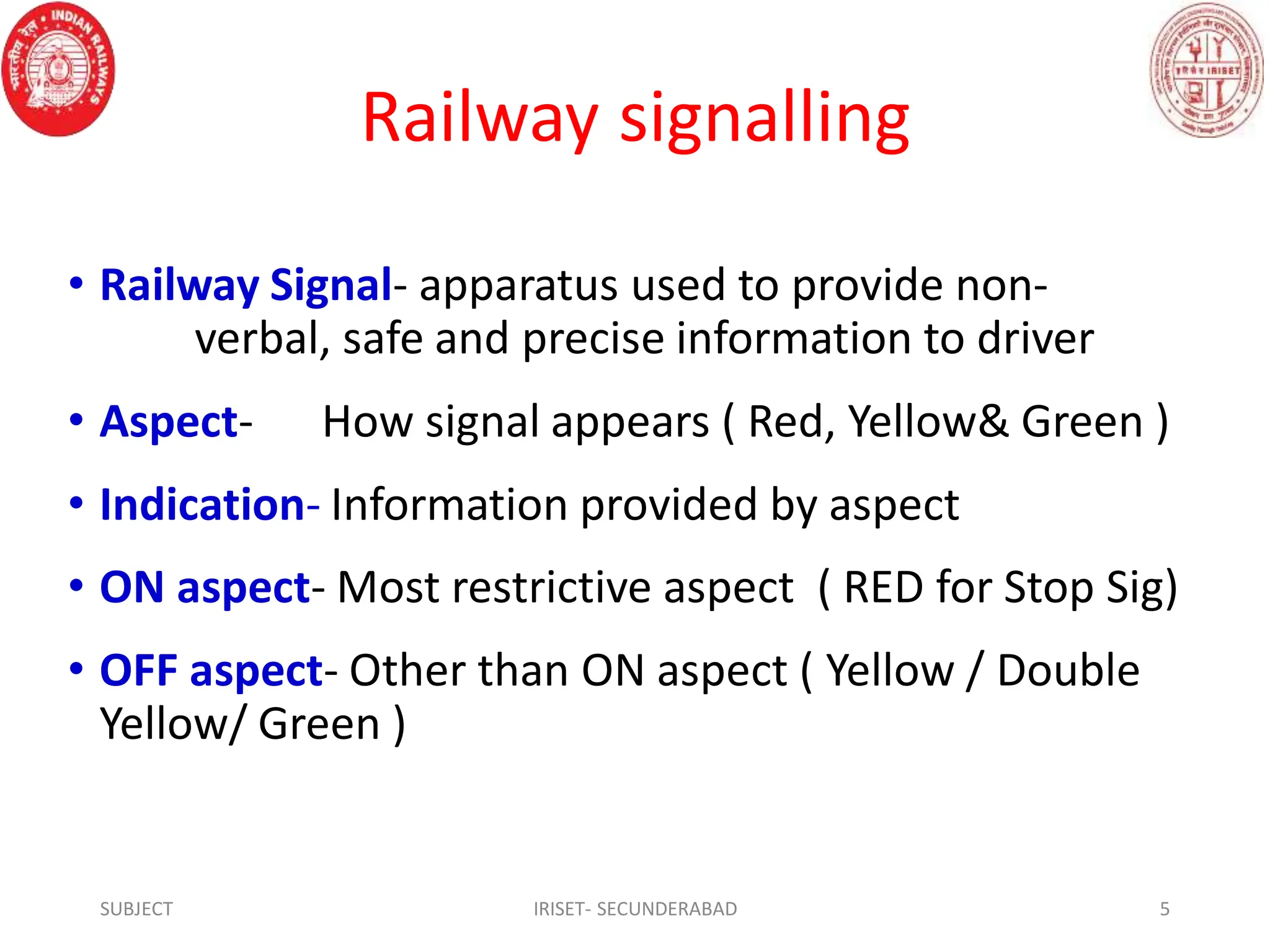 Railway signalling
• Railway Signal- apparatus used to provide non-
verbal, safe and precise information to driver
• Aspect- How signal appears ( Red, Yellow& Green )
• Indication- Information provided by aspect
• ON aspect- Most restrictive aspect ( RED for Stop Sig)
• OFF aspect- Other than ON aspect ( Yellow / Double
Yellow/ Green )
SUBJECT IRISET- SECUNDERABAD 5
 