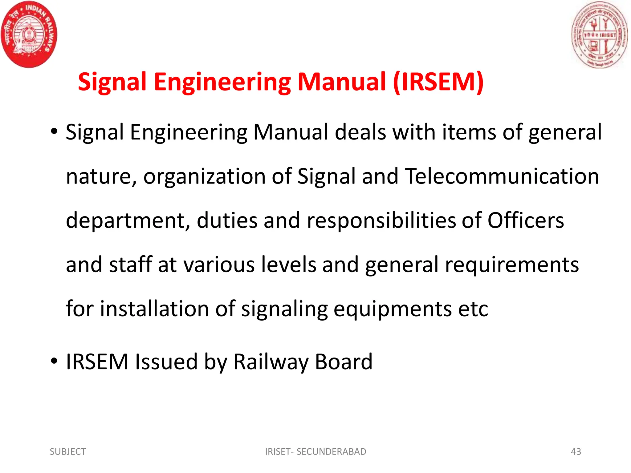 Signal Engineering Manual (IRSEM)
• Signal Engineering Manual deals with items of general
nature, organization of Signal and Telecommunication
department, duties and responsibilities of Officers
and staff at various levels and general requirements
for installation of signaling equipments etc
• IRSEM Issued by Railway Board
SUBJECT IRISET- SECUNDERABAD 43
 