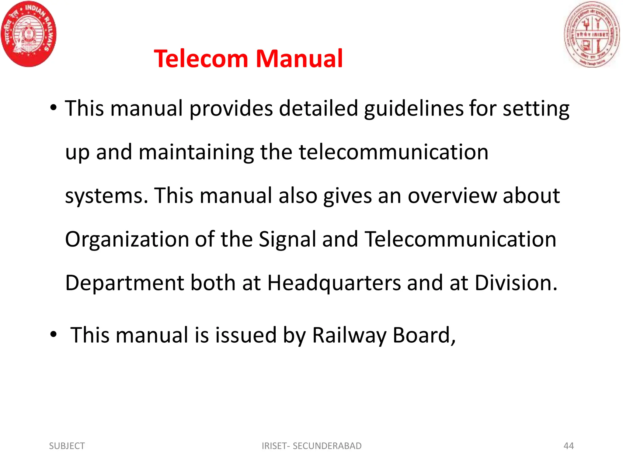Telecom Manual
• This manual provides detailed guidelines for setting
up and maintaining the telecommunication
systems. This manual also gives an overview about
Organization of the Signal and Telecommunication
Department both at Headquarters and at Division.
• This manual is issued by Railway Board,
SUBJECT IRISET- SECUNDERABAD 44
 