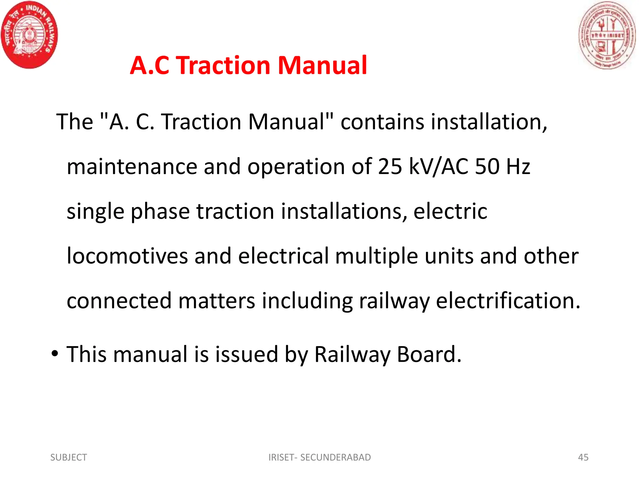 A.C Traction Manual
The "A. C. Traction Manual" contains installation,
maintenance and operation of 25 kV/AC 50 Hz
single phase traction installations, electric
locomotives and electrical multiple units and other
connected matters including railway electrification.
• This manual is issued by Railway Board.
SUBJECT IRISET- SECUNDERABAD 45
 