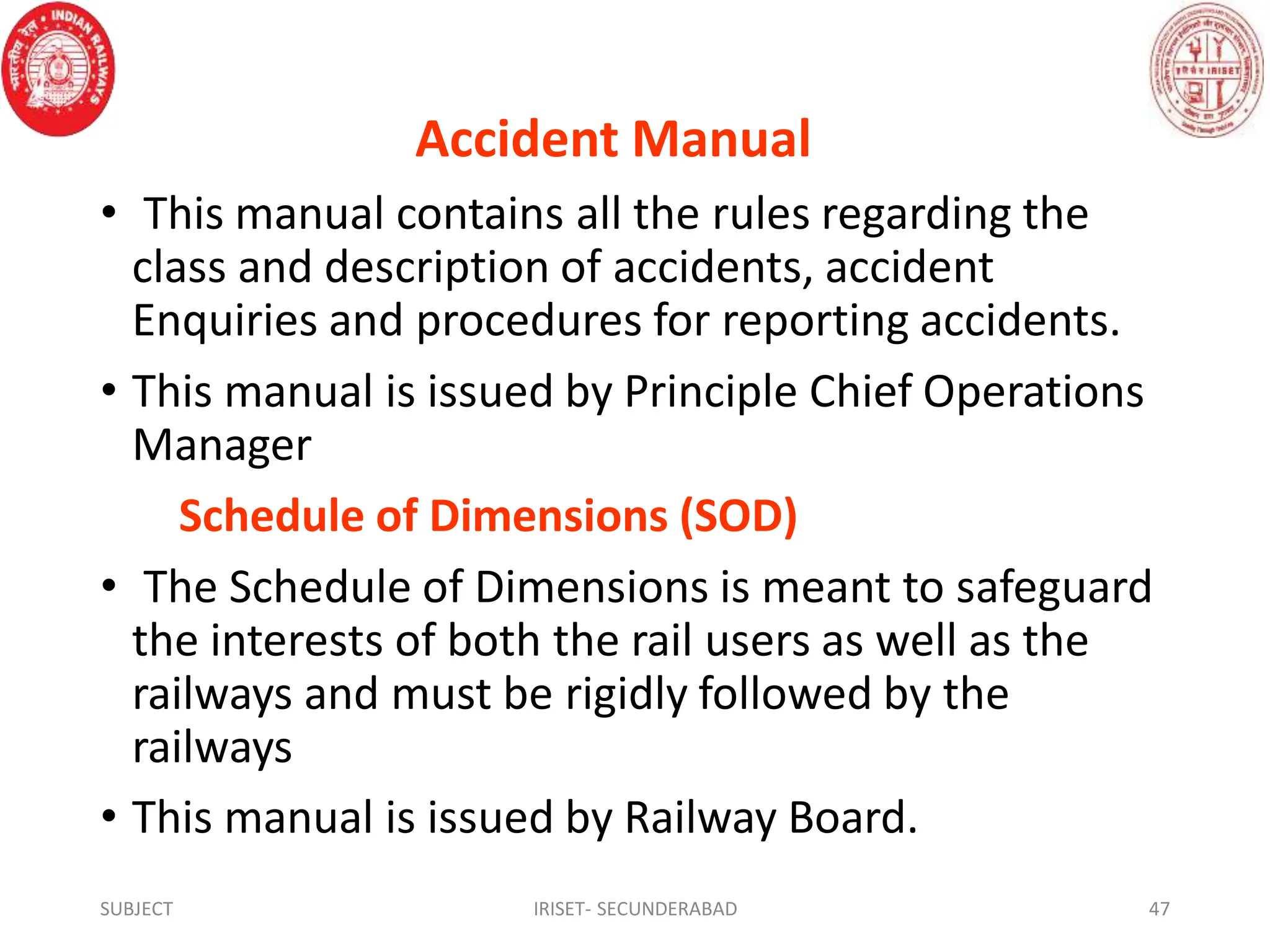 Accident Manual
• This manual contains all the rules regarding the
class and description of accidents, accident
Enquiries and procedures for reporting accidents.
• This manual is issued by Principle Chief Operations
Manager
Schedule of Dimensions (SOD)
• The Schedule of Dimensions is meant to safeguard
the interests of both the rail users as well as the
railways and must be rigidly followed by the
railways
• This manual is issued by Railway Board.
SUBJECT IRISET- SECUNDERABAD 47
 