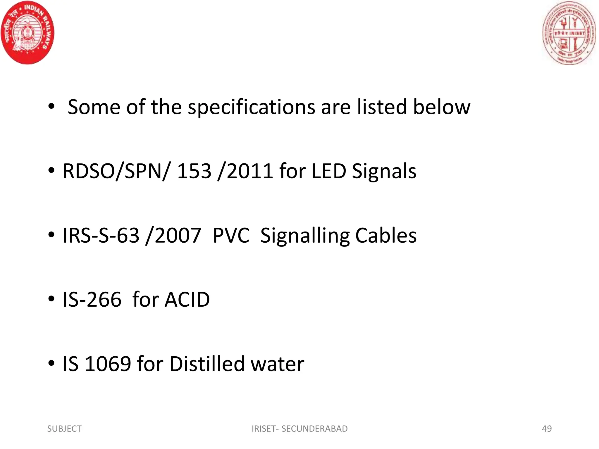 • Some of the specifications are listed below
• RDSO/SPN/ 153 /2011 for LED Signals
• IRS-S-63 /2007 PVC Signalling Cables
• IS-266 for ACID
• IS 1069 for Distilled water
SUBJECT IRISET- SECUNDERABAD 49
 