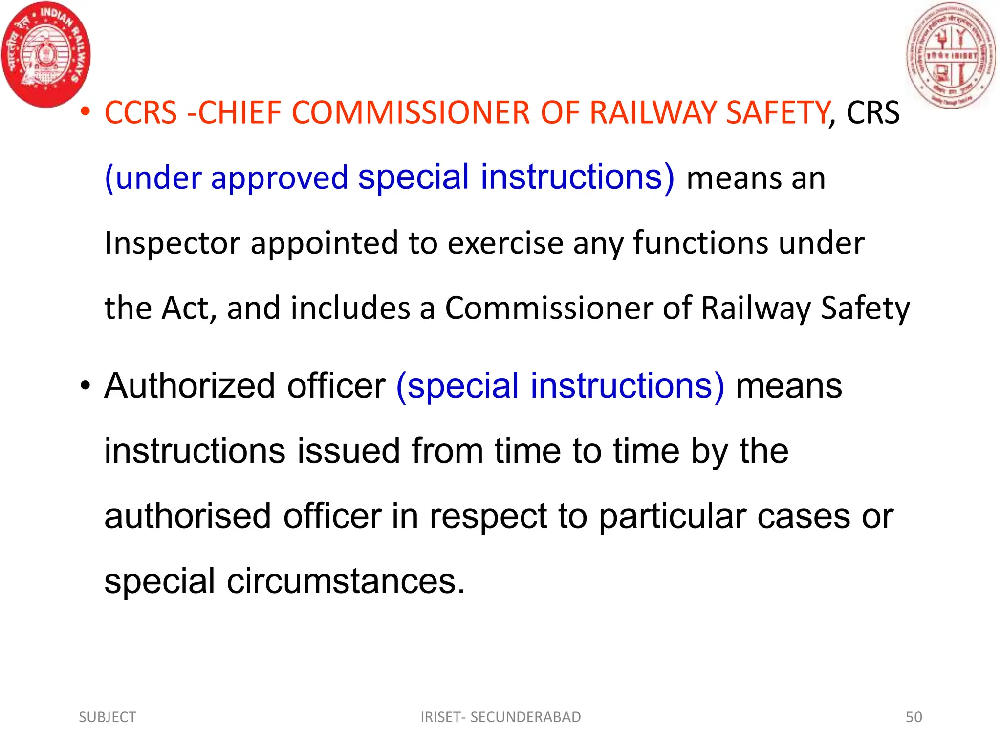 • CCRS -CHIEF COMMISSIONER OF RAILWAY SAFETY, CRS
(under approved special instructions) means an
Inspector appointed to exercise any functions under
the Act, and includes a Commissioner of Railway Safety
• Authorized officer (special instructions) means
instructions issued from time to time by the
authorised officer in respect to particular cases or
special circumstances.
SUBJECT IRISET- SECUNDERABAD 50
 