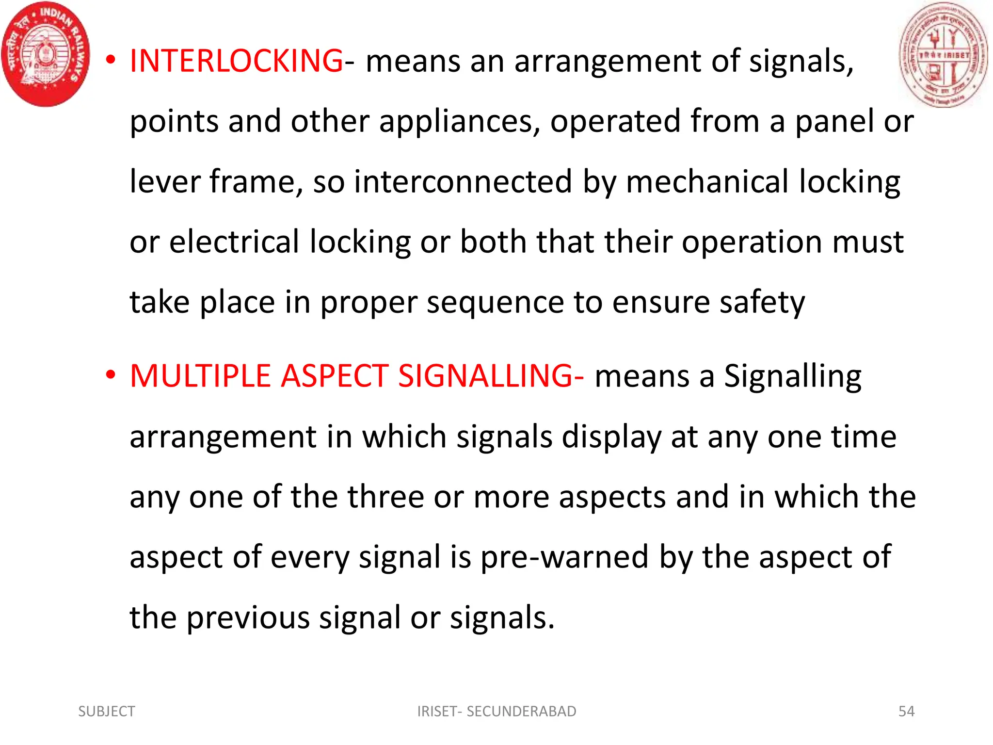 • INTERLOCKING- means an arrangement of signals,
points and other appliances, operated from a panel or
lever frame, so interconnected by mechanical locking
or electrical locking or both that their operation must
take place in proper sequence to ensure safety
• MULTIPLE ASPECT SIGNALLING- means a Signalling
arrangement in which signals display at any one time
any one of the three or more aspects and in which the
aspect of every signal is pre-warned by the aspect of
the previous signal or signals.
SUBJECT IRISET- SECUNDERABAD 54
 