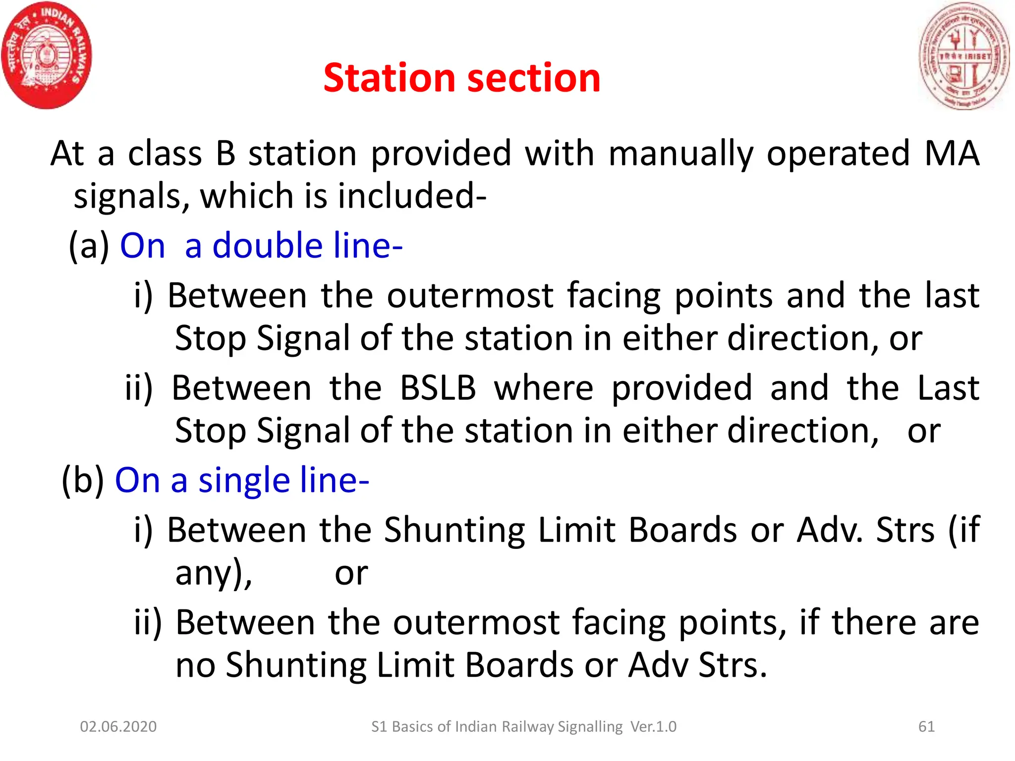 61
At a class B station provided with manually operated MA
signals, which is included-
(a) On a double line-
i) Between the outermost facing points and the last
Stop Signal of the station in either direction, or
ii) Between the BSLB where provided and the Last
Stop Signal of the station in either direction, or
(b) On a single line-
i) Between the Shunting Limit Boards or Adv. Strs (if
any), or
ii) Between the outermost facing points, if there are
no Shunting Limit Boards or Adv Strs.
02.06.2020 S1 Basics of Indian Railway Signalling Ver.1.0
Station section
 